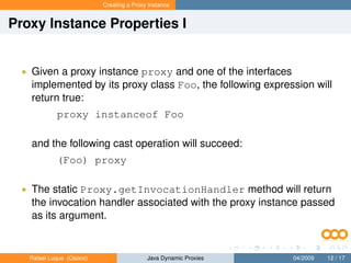 Creating a Proxy Instance


Proxy Instance Properties I


  • Given a proxy instance proxy and one of the interfaces
    implemented by its proxy class Foo, the following expression will
    return true:
            proxy instanceof Foo

    and the following cast operation will succeed:
            (Foo) proxy

  • The static Proxy.getInvocationHandler method will return
    the invocation handler associated with the proxy instance passed
    as its argument.


   Rafael Luque (Osoco)                   Java Dynamic Proxies   04/2009   12 / 17
 