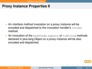 Creating a Proxy Instance


Proxy Instance Properties II



  • An interface method invocation on a proxy instance will be
    encoded and dispatched to the invocation handler’s invoke
    method.
  • An invocation of the hashCode, equals, or toString methods
    declared in java.lang.Object on a proxy instance will be also
    encoded and dispatched.




   Rafael Luque (Osoco)                   Java Dynamic Proxies   04/2009   13 / 17
 