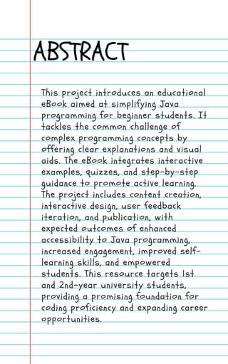 ABSTRACT
This project introduces an educational
eBook aimed at simplifying Java
programming for beginner students. It
tackles the common challenge of
complex programming concepts by
offering clear explanations and visual
aids. The eBook integrates interactive
examples, quizzes, and step-by-step
guidance to promote active learning.
The project includes content creation,
interactive design, user feedback
iteration, and publication, with
expected outcomes of enhanced
accessibility to Java programming,
increased engagement, improved self-
learning skills, and empowered
students. This resource targets 1st
and 2nd-year university students,
providing a promising foundation for
coding proficiency and expanding career
opportunities.
 
