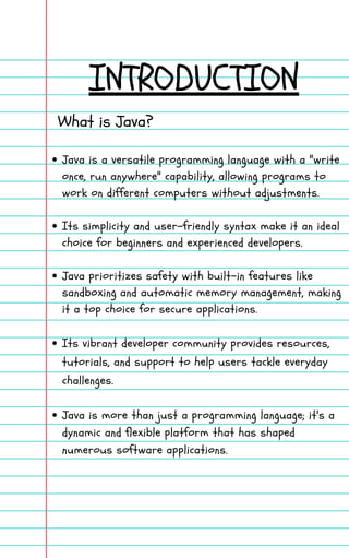 INTRODUCTION
What is Java?
Java is a versatile programming language with a "write
once, run anywhere" capability, allowing programs to
work on different computers without adjustments.
Its simplicity and user-friendly syntax make it an ideal
choice for beginners and experienced developers.
Java prioritizes safety with built-in features like
sandboxing and automatic memory management, making
it a top choice for secure applications.
Its vibrant developer community provides resources,
tutorials, and support to help users tackle everyday
challenges.
Java is more than just a programming language; it's a
dynamic and flexible platform that has shaped
numerous software applications.
 