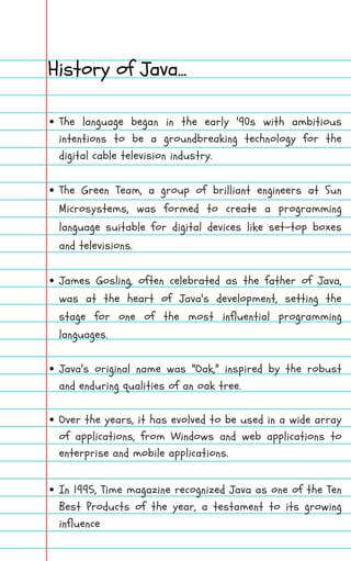 The language began in the early '90s with ambitious
intentions to be a groundbreaking technology for the
digital cable television industry.
The Green Team, a group of brilliant engineers at Sun
Microsystems, was formed to create a programming
language suitable for digital devices like set-top boxes
and televisions.
James Gosling, often celebrated as the father of Java,
was at the heart of Java's development, setting the
stage for one of the most influential programming
languages.
Java's original name was "Oak," inspired by the robust
and enduring qualities of an oak tree.
Over the years, it has evolved to be used in a wide array
of applications, from Windows and web applications to
enterprise and mobile applications.
In 1995, Time magazine recognized Java as one of the Ten
Best Products of the year, a testament to its growing
influence
History of Java...
 