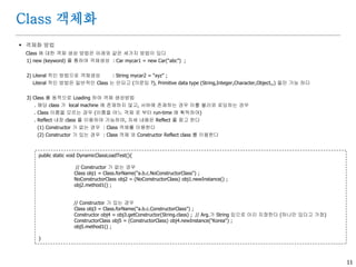 11
Class 객체화
 객체화 방법
Class 에 대한 객체 생성 방법은 아래와 같은 세가지 방법이 있다
1) new (keyword) 를 통하여 객체생성 : Car mycar1 = new Car(“abc”) ;
2) Literal 적인 방법으로 객체생성 : String mycar2 = “xyz” ;
Literal 적인 방법은 일반적인 Class 는 안되고 (의문임 ?), Primitive data type (String,Integer,Character,Object,,) 들만 가능 하다
3) Class 를 동적으로 Loading 하여 객체 생성방법
. 해당 class 가 local machine 에 존재하지 않고, 서버에 존재하는 경우 이를 불러와 로딩하는 경우
. Class 이름을 모르는 경우 (이름을 어느 객체 로 부터 run-time 에 획득하여)
. Reflect 내장 class 를 이용하여 가능하며, 자세 내용은 Reflect 를 참고 한다
(1) Constructor 가 없는 경우 : Class 객체를 이용한다
(2) Constructor 가 있는 경우 : Class 객체 와 Constructor Reflect class 를 이용한다
public static void DynamicClassLoadTest(){
// Constructor 가 없는 경우
Class obj1 = Class.forName("a.b.c.NoConstructorClass") ;
NoConstructorClass obj2 = (NoConstructorClass) obj1.newInstance() ;
obj2.method1() ;
// Constructor 가 있는 경우
Class obj3 = Class.forName("a.b.c.ConstructorClass") ;
Constructor obj4 = obj3.getConstructor(String.class) ; // Arg.가 String 임으로 이리 지정한다 (하나만 있다고 가정)
ConstructorClass obj5 = (ConstructorClass) obj4.newInstance("Korea") ;
obj5.method1() ;
}
 