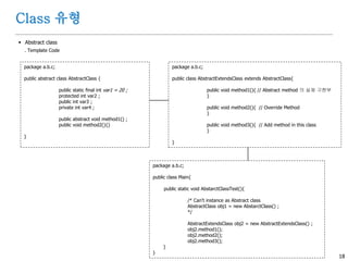 18
Class 유형
 Abstract class
. Template Code
package a.b.c;
public abstract class AbstractClass {
public static final int var1 = 20 ;
protected int var2 ;
public int var3 ;
private int var4 ;
public abstract void method1() ;
public void method2(){}
}
package a.b.c;
public class AbstractExtendsClass extends AbstractClass{
public void method1(){ // Abstract method 의 실제 구현부
}
public void method2(){ // Override Method
}
public void method3(){ // Add method in this class
}
}
package a.b.c;
public class Main{
public static void AbstarctClassTest(){
/* Can't instance as Abstract class
AbstractClass obj1 = new AbstarctClass() ;
*/
AbstractExtendsClass obj2 = new AbstractExtendsClass() ;
obj2.method1();
obj2.method2();
obj2.method3();
}
}
 
