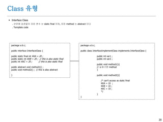 20
Class 유형
 Interface Class
. 선언에 상관없이 모든 변수 는 static final 이며, 모든 method 는 abstract 이다
. Template code
package a.b.c;
public interface InterfaceClass {
public static final int KKA = 20 ;
public static int KKB = 20 ; // this is also static final
public int KKC = 20 ; // this is also static final
public abstract void method1() ;
public void method2() ; // this is also abstract
}
package a.b.c;
public class InterfaceImplementClass implements InterfaceClass {
public int var1 ;
public int var2 ;
public void method1(){
// 실제구현 method
}
public void method2(){
/* can’t access as static final
KKA = 10 ;
KKB = 10 ;
KKC = 10 ;
*/
}
}
 