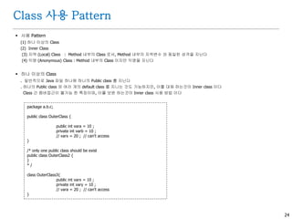 24
Class 사용 Pattern
 사용 Pattern
(1) 하나 이상의 Class
(2) Inner Class
(3) 지역 (Local) Class : Method 내부의 Class 로서, Method 내부의 지역변수 와 동일한 성격을 지닌다
(4) 익명 (Anonymous) Class : Method 내부의 Class 이지만 익명을 지닌다
 하나 이상의 Class
. 일반적으로 Java 파일 하나에 하나의 Public class 를 지닌다
. 하나의 Public class 와 여러 개의 default class 를 지니는 것도 가능하지만, 이를 대체 하는것이 Inner class 이다
Class 간 멤버접근이 불가능 한 특징이며, 이를 보완 하는것이 Inner class 사용 방법 이다
package a.b.c;
public class OuterClass {
public int vara = 10 ;
private int varb = 10 ;
// varx = 20 ; // can't access
}
/* only one public class should be exist
public class OuterClass2 {
}
* /
class OuterClass3{
public int varx = 10 ;
private int vary = 10 ;
// vara = 20 ; // can't access
}
 