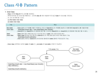 25
Class 사용 Pattern
 Inner Class
. Class 내부에 Class 를 두는 경우를 의미한다
. 목적은 편의성 과 단순성 을 위함이다 : 간단한 class 를 여러 파일에 두지 않고 Code 의 단순성을 가져간다
. 두 가지 로 분류 할 수 있다
(1) Non-static inner class
(2) static inner class
. Inner class 내부에서 상속은 static 은 static 간 , non-static 은 non-static 간에 만 가능하다
구분 특징
Non-static
Inner class
. Inner 클래스의 객체를 만들기 위해서는 반드시 Outer클래스의 객체를 생성하고 이를 통해 Inner클래스를 만들어야함
OuterClass.InnerA obj1 = new OuterClass().new InnerA();
. Inner클래스는 Outer클래스의 맴버에 접근 할 수 있지만 Outer클래스는 Inner클래스의 멤버에 직접 접근 할 수 없다.
Static
Inner class
. Static 멤버 (변수 혹은 메소드) 가 있으면 반드시 static 으로 지정 되어야 한다
. Static Heap 영역에 위치 함으로, Outer클래스의 객체 생성 없이 바로 객체 생성이 가능
OuterClass.InnerD.method1();
. Inner 클래스에서는 Outer클래스에 정의된 멤버중 에 static 멤버만 직접 접근이 가능.
Main
Class
Non-static
InnerA Class
Outer
Class
Static
InnerD Class
직접 access 가능
OuterClass.InnerA obj1 = new OuterClass().new InnerA();
Obj1.method1() ;
OuterClass.InnerD.method1();
 