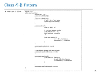 26
Class 사용 Pattern
 Inner Class 예제 Code package a.b.c;
public class OuterClass {
public int var1 = 10 ;
public void outMethod1() {
}
public void outMethod2() {
// varx = 20 ; // can't access
InnerA obj1 = new InnerA() ;
}
public class InnerA{
public int varx = 10 ;
/* Can't here as static member
public static int var1 = 10 ;
public static void method2(){
*/
public void method1(){
var1 = 20 ; // can access
outMethod1() ; // can access
}
}
public class InnerB extends InnerA{
}
/* Can't extends between static and non-static
public static class InnerC extends InnerB{ }
*/
public static class InnerD {
public static void method1(){
// var1 = 20 ; // can't access
// outMethod1() ; // can't access
}
}
public static class InnerE extends InnerD{}
}
 