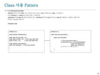 27
Class 사용 Pattern
 익명 (Anonymous) Class
. Method 내부의 지역 Class 로서 선언이 보이지 않고, new 와 함께 임시 class 가 생성된다
. 주로 Interface 인 Listener 에 대한 적용 시 사용되며,
Implement 적용 class 를 별도로 만들지 않고 Interface 를 직접 new 하여 임시 class 를 만들어서 사용하는 방법 이다
. 목적은 간편성을 위함이다
. Template Code
package a.b.c;
public interface InterfaceClass {
public static final int KKA = 20 ;
public static int KKB = 20 ; // this is also static final
public int KKC = 20 ; // this is also static final
public abstract void method1() ;
public void method2() ; // this is also abstract
}
package a.b.c;
public class AnonymousClass {
public void method9(){
/* This is Anonymous class */
InterfaceClass obj1 = new InterfaceClass(){
public void method1(){}
public void method2(){}
}; // 반드시 ; 가 붙어야 한다
}
}
 