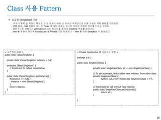 28
Class 사용 Pattern
 싱글톤 (Singleton) 객체
. 객체 지향적 일 지라도 특정한 것 은 응용 단에서 단 하나의 객체만으로 이용 가능한 객체 형태를 의미한다
. 예를 들어, HW 자원이 하나인 Tuner 에 대한 객체는 하나만 있어도 객체적 의미를 다하는 것이다
. 일반적으로 사용자는 getInstance 라는 메소드를 통하여 Instance 객체를 얻어간다
. new 를 못하게 하도록 Constructor 를 Private 으로 지정한다 - new 를 하면 Exception 이 발생한다
< 고전적인 방법 >
public class ClassicSingleton {
private static ClassicSingleton instance = null;
protected ClassicSingleton() {
// Exists only to defeat instantiation.
}
public static ClassicSingleton getInstance() {
if(instance == null) {
instance = new ClassicSingleton();
}
return instance;
}
}
< Private Constructor 를 이용하는 방법 >
package a.b.c;
public class SingletoneClass {
private static SingletoneClass stc = new SingletoneClass() ;
// To set as private, Not to allow new instance from other class
private SingletoneClass(){
System.out.printf("Instancing SingletoneClass n") ;
}
// Need static to call without new instance
public static SingletoneClass getInstance(){
return stc ;
}
}
 