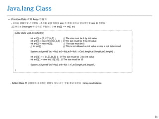 31
Java.lang Class
 Primitive Data 객체 Array 만들기
. 세가지 방법으로 선언한다 , 초기화 값에 의하여 size 가 정해 지거나 명시적으로 size 를 정한다
. [] 위치는 Data type 에 있어도 무방하다 : int ar1[] == int[] ar1
. Reflect Class 를 이용하여 생성하는 방법도 있다 라는 것을 참고 바란다 : Array.newInstance
public static void ArrayTest(){
int ar1[] = {0,1,2,3,4,5} ; // The size must be 6 by init value
int ar2[] = new int[] {0,1,2,3} ; // The size must be 4 by init value
int ar3[] = new int[5] ; // The size must be 5
// int ar4[] ; // This is not allowed as init value or size is not determined
System.out.printf("ar1=%d, ar2=%d,ar3=%d n",ar1.length,ar2.length,ar3.length) ;
int ar5[][] = { {1,2},{1,2} } ; // The size must be 2 by init value
int ar6[][] = new int[10][10] ; // The size must be 10
System.out.printf("ar5=%d, ar6=%d n",ar5.length,ar6.length) ;
}
 