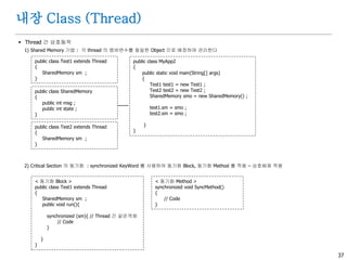 37
내장 Class (Thread)
 Thread 간 상호동작
1) Shared Memory 기법 : 각 thread 의 멤버변수를 동일한 Object 으로 배정하여 관리한다
2) Critical Section 의 동기화 : synchronized KeyWord 를 사용하여 동기화 Block, 동기화 Method 를 적용 – 상호배제 적용
public class SharedMemory
{
public int msg ;
public int state ;
}
public class Test1 extends Thread
{
SharedMemory sm ;
}
public class Test2 extends Thread
{
SharedMemory sm ;
}
public class MyApp2
{
public static void main(String[] args)
{
Test1 test1 = new Test1 ;
Test2 test2 = new Test2 ;
SharedMemory smo = new SharedMemory() ;
test1.sm = smo ;
test2.sm = smo ;
}
}
< 동기화 Block >
public class Test1 extends Thread
{
SharedMemory sm ;
public void run(){
synchronized (sm){ // Thread 간 같은객체
// Code
}
}
}
< 동기화 Method >
synchronized void SyncMethod()
{
// Code
}
 