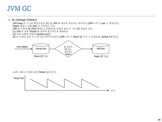 40
JVM GC
 GC (Garbage Collector)
. JVM Heap 은 시스템 메모리와는 별도로 JVM 에 의하여 관리되는 영역이다 (JVM 시작 시 size 가 주어진다)
. Object 생성시 각종 data 의 거주공간 이다
. JVM 에 의하여 GC (free 행위) 가 진행되며, 아래와 같이 두 가지 GC 방법이 있다
(1) JVM 의 내부 Thread 에 의하여 점진적으로 해제처리
(2) 강제 요청에 의하여 (System.gc())
. GC 는 아래와 같이 두 가지 공간으로 관리된다 (JVM 시작 시 Minor GC 주기 가 지정되며, default 4분이다)
. 실제 사용시 아래와 같은 Pattern 을 보인다
몇 차례의
GC 에도
남아있는
Object
Old GenYoung Gen
new Object
Minor GC 대상 Major GC 대상
시간
Heap Free
 