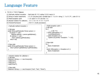 45
Language Feature
 7.0 에서 적용된 Feature
(1) Null-safe method invocation : Null check 를 위한 coding 방법을 macro 화
(2) String in Switch statements : 원시형 (int,short,char) varaible type 만 가능에서 string 도 가능하도록 , code 용이성
(3) Multi-exception catch : 다중 catch 에 대한 one line 가능
(4) Bracket notation for collection ; 선언 과 동시에 초기화 가능토록
(5) ForkJoinFramework ; 병렬처리 (multi procoessor)
< Multi-exception catch >
// Old style
try {
...... // IO 작업
} catch( IOException e ) {
e.printStacktrace();
} catch( Exception e2 ) [
System.out.println(" Exception : " + e2);
}
// New style
try {
block of statement
}
catch( IOException e | Exception e2 ) {
block of statement
}
< Null-safe method invocation >
// Old style
public String getPostcode( Person person ) {
if( person != null )
Address address = person.getAddress();
if( address != null )
return address.getPostcode();
return null;
}
// New style
public String getPostcode( Person person ) {
return person?.getAddress()?.getPostcode();
}
< Bracket notation for collection >
// Old style
Collection<String> c = new ArrayList();
c.add("one");
c.add("two");
c.add("three");
// New style
Collection<String> c = new ArrayList {"one", "two", "three"};
 