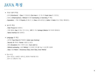 4
JAVA 특징
 객체 지향적 특징
. 상속 (Inheritance) : Class 간 단일상속 (Sub class 는 단 하나의 Super class 만 가진다)
. 다형 성 (Polymorphism) : Method 에 대한 Overloading 및 Overriding 적 특징
. Capsulation : 객체 의 Property 와 메소드 는 Class 내에 숨어있고, Getter 와 Setter 로서 객체는 통제된다.
 일반적 특징
. Multi Thread 를 지원한다
. 자원 해제는 App 이 하는 것 이 아닌, JVM 이 지닌 Garbage Collector 에 의하여 해제된다
. Native Interface 를 지원한다
 Language 적 특징
. 엄격한 Type Check 를 적용한다 (static type checking)
. Security 를 위하여 Pointer 사용이 안 된다
. 예외 (Exception) 처리 구문이 있다 : try{} catch {}
. Method overloading : 같은 Method 가 다양한 인자 를 지닐 수 있도록 다양화
. Class 사용 Pattern : Anonymous Class, Inner Class, Inner Method
 C++ 비교
. C++ 보다는 사용하기 편하고, 완전한 객체지향 이다
. C++ 는 다중상속 가능
 