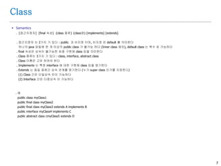 7
Class
 Semantics
. [접근지정자] [final 속성] {class 종류} {class명} [implements] [extends]
. 접근지정자 는 2가지 가 있다 : public 과 비지정 이며, 비지정 은 default 를 의미한다
하나의 java 파일에 한 개 이상의 public class 가 불가능 하다 (Inner class 제외), default class 는 복수 로 가능하다
. final 속성은 상속이 불가능한 최종 구현체 class 임을 의미한다
. Class 종류는 3가지 가 있다 : class, interface, abstract class
. Class 이름은 고유 하여야 한다
. Implements 는 특정 interface 에 대한 구현체 class 임을 명기한다
. Extends 는 동일 종류간 상속 관계를 명기한다 (누가 super class 인가를 지정한다)
(1) Class 간은 단일상속 만이 가능하다
(2) Interface 간은 다중상속 이 가능하다
. 예
public class myClass1
public final class myClass2
public final class myClass3 extends A implements B
public interface myClass4 implements C
public abstract class cmyClass5 extends D
 