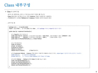 8
Class 내부구성
 Class 의 내부구성
. 4가지 로 분류되며, 선언 시 가장 앞서 접근 지정자 를 지닌다
. Class 멤버 (변수 및 메소드) 는 모든 Instance 객체가 공동으로 사용한다.
. 객체멤버변수 와 멤버 Method 들이 Instance 객체와 상속의 대상이 된다
. 내부구성 예
package a.b.c ; // org.dvb.media
import a.x.y.Test1 ; // 사용 (new) 대상 class , 같은 package 에서는 import 할 필요가 없다
public class Car implement InterfaceCar {
// 1. Class멤버 변수 및 메소드
public static final int classvar1 ; // 상수변수 (상수필드 - static final) , 값은 변경할 수 없다 (ONEDAY = 24)
public static int classvar2 ; // 정적변수 (정적필드 - static ) , 값을 변경할 수 있다
public static int MemberMethod5() {} ; // Static Method
// 2. 객체 멤버변수
public int instvar1 ;
private int instvar2 ;
protected int instvar3 ;
default int instvar4 ;
default final int instvar5 ; // final 멤버변수
// 3. Constructor Method , Instance 객체 생성시 자동으로 호출되는 메소드 이다 , return type 이 없어야 하며, 없어도 가능하다
public Car() {} ; // 일반적인 constructor
private Car() {} ; // 객체생성 (new instance ) 불가 from 다른 class
// 4. 멤버 Method : Method 내부에 Static 변수를 지닐 수 없다
public void MemberMethod1() {} ;
private void MemberMethod2() {} ;
protected void MemberMethod3() {} ;
default void MemberMethod4() {} ;
}
 