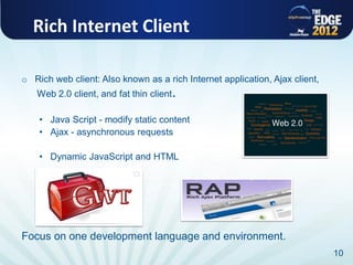 Rich Internet Client

o Rich web client: Also known as a rich Internet application, Ajax client,
   Web 2.0 client, and fat thin client.

    • Java Script - modify static content
    • Ajax - asynchronous requests

    • Dynamic JavaScript and HTML




Focus on one development language and environment.
                                                                             10
 