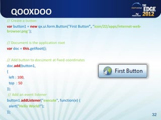 QOOXDOO
// Create a button
var button1 = new qx.ui.form.Button("First Button", "icon/22/apps/internet-web-
browser.png");

// Document is the application root
var doc = this.getRoot();

// Add button to document at fixed coordinates
doc.add(button1,
{
  left : 100,
  top : 50
});
 // Add an event listener
button1.addListener("execute", function(e) {
  alert("Hello World!");
});
                                                                                  32
 