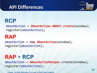 API Differences

RCP
aboutAction = AboutAction.ABOUT.create(window);
register(aboutAction);

RAP
aboutAction = new AboutAction(window);
register(aboutAction);


RAP + RCP
aboutAction = AboutActionHelper.create(window);
register(aboutAction);
                                                  39
 