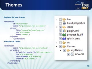 plugin.xml




 Themes

Register the New Theme

<extension
         id="firstTheme"
         point="org.eclipse.rap.ui.themes">
      <theme
             file="themes/myTheme/new.css"
             id="RCP.theme1"
             name="theme1">
      </theme>
         </extension>
Activate the Theme

<extension
         point="org.eclipse.rap.ui.branding">
      <branding
            defaultEntrypointId="RCP.entrypoint1"
            id="RCP.branding1"
            servletName="RCP.branding1"
            themeId="RCP.theme1">
      </branding>
   </extension>
                                                      46
 