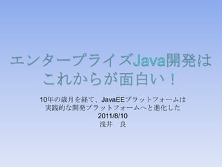 エンタープライズJava開発はこれからが面白い！ 10年の歳月を経て、JavaEEプラットフォームは 実践的な開発プラットフォームへと進化した 2011/8/10 浅井　良 