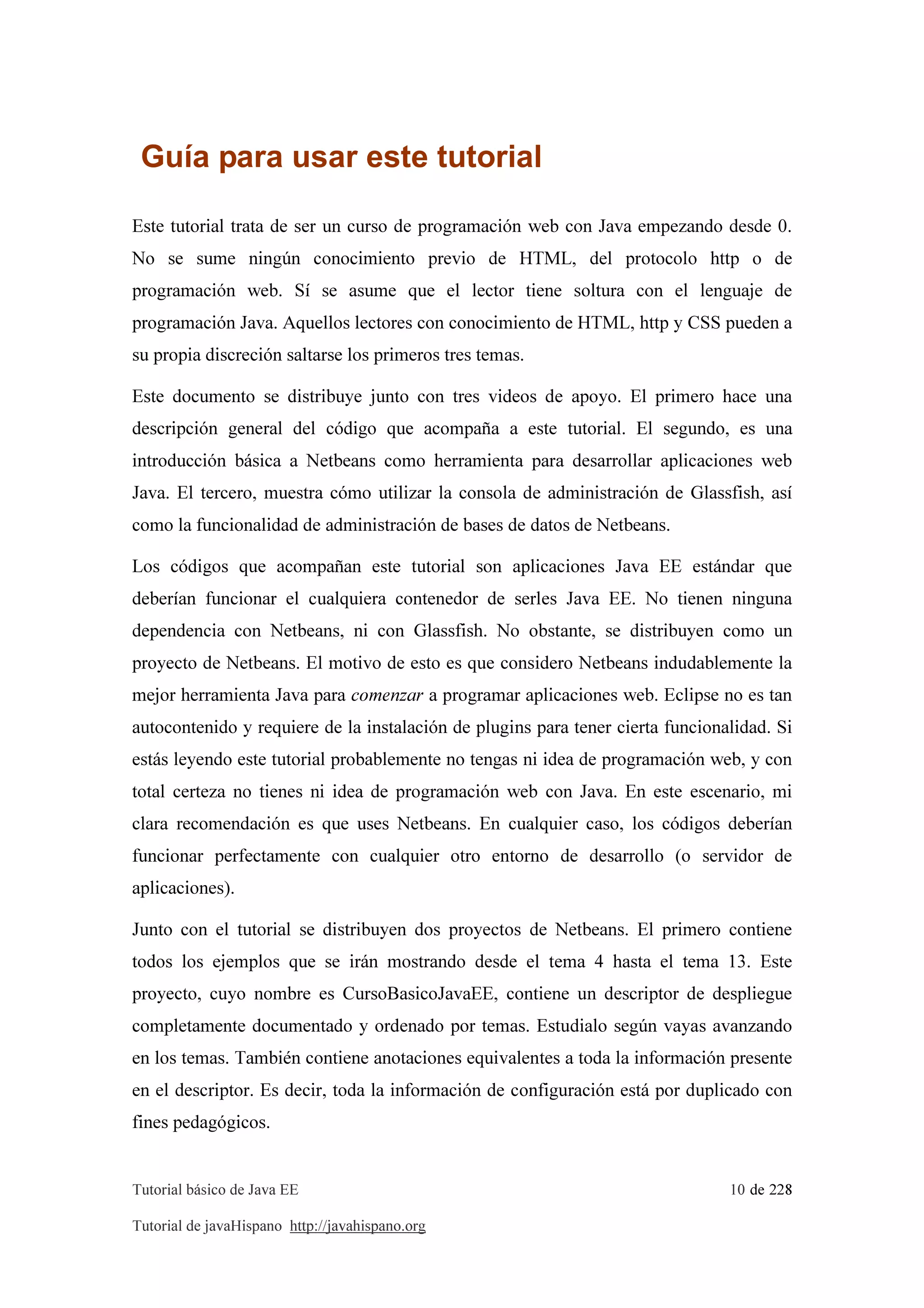 Tutorial básico de Java EE 10 de 228
Tutorial de javaHispano http://javahispano.org
Guía para usar este tutorial
Este tutorial trata de ser un curso de programación web con Java empezando desde 0.
No se sume ningún conocimiento previo de HTML, del protocolo http o de
programación web. Sí se asume que el lector tiene soltura con el lenguaje de
programación Java. Aquellos lectores con conocimiento de HTML, http y CSS pueden a
su propia discreción saltarse los primeros tres temas.
Este documento se distribuye junto con tres videos de apoyo. El primero hace una
descripción general del código que acompaña a este tutorial. El segundo, es una
introducción básica a Netbeans como herramienta para desarrollar aplicaciones web
Java. El tercero, muestra cómo utilizar la consola de administración de Glassfish, así
como la funcionalidad de administración de bases de datos de Netbeans.
Los códigos que acompañan este tutorial son aplicaciones Java EE estándar que
deberían funcionar el cualquiera contenedor de serles Java EE. No tienen ninguna
dependencia con Netbeans, ni con Glassfish. No obstante, se distribuyen como un
proyecto de Netbeans. El motivo de esto es que considero Netbeans indudablemente la
mejor herramienta Java para comenzar a programar aplicaciones web. Eclipse no es tan
autocontenido y requiere de la instalación de plugins para tener cierta funcionalidad. Si
estás leyendo este tutorial probablemente no tengas ni idea de programación web, y con
total certeza no tienes ni idea de programación web con Java. En este escenario, mi
clara recomendación es que uses Netbeans. En cualquier caso, los códigos deberían
funcionar perfectamente con cualquier otro entorno de desarrollo (o servidor de
aplicaciones).
Junto con el tutorial se distribuyen dos proyectos de Netbeans. El primero contiene
todos los ejemplos que se irán mostrando desde el tema 4 hasta el tema 13. Este
proyecto, cuyo nombre es CursoBasicoJavaEE, contiene un descriptor de despliegue
completamente documentado y ordenado por temas. Estudialo según vayas avanzando
en los temas. También contiene anotaciones equivalentes a toda la información presente
en el descriptor. Es decir, toda la información de configuración está por duplicado con
fines pedagógicos.
 