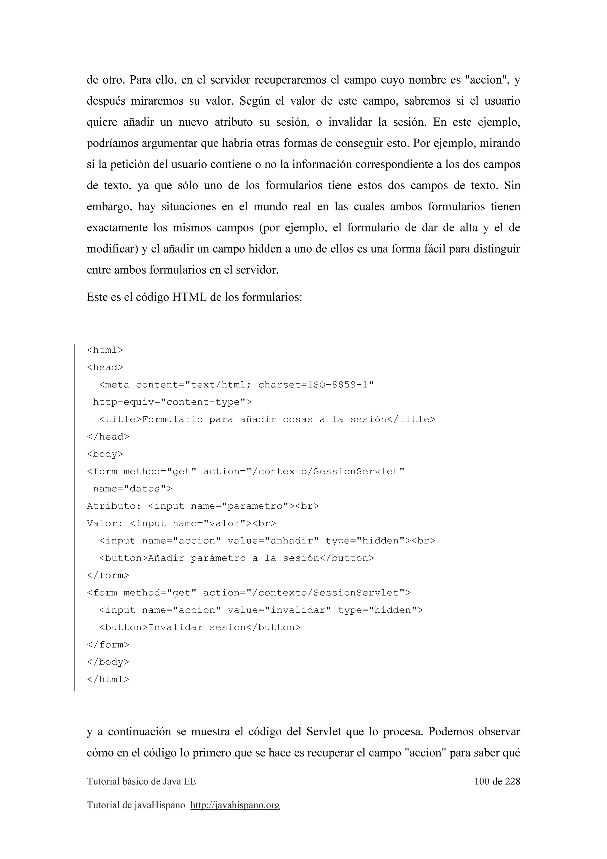 Tutorial básico de Java EE 100 de 228
Tutorial de javaHispano http://javahispano.org
de otro. Para ello, en el servidor recuperaremos el campo cuyo nombre es "accion", y
después miraremos su valor. Según el valor de este campo, sabremos si el usuario
quiere añadir un nuevo atributo su sesión, o invalidar la sesión. En este ejemplo,
podríamos argumentar que habría otras formas de conseguir esto. Por ejemplo, mirando
si la petición del usuario contiene o no la información correspondiente a los dos campos
de texto, ya que sólo uno de los formularios tiene estos dos campos de texto. Sin
embargo, hay situaciones en el mundo real en las cuales ambos formularios tienen
exactamente los mismos campos (por ejemplo, el formulario de dar de alta y el de
modificar) y el añadir un campo hidden a uno de ellos es una forma fácil para distinguir
entre ambos formularios en el servidor.
Este es el código HTML de los formularios:
<html>
<head>
<meta content="text/html; charset=ISO-8859-1"
http-equiv="content-type">
<title>Formulario para añadir cosas a la sesión</title>
</head>
<body>
<form method="get" action="/contexto/SessionServlet"
name="datos">
Atributo: <input name="parametro"><br>
Valor: <input name="valor"><br>
<input name="accion" value="anhadir" type="hidden"><br>
<button>Añadir parámetro a la sesión</button>
</form>
<form method="get" action="/contexto/SessionServlet">
<input name="accion" value="invalidar" type="hidden">
<button>Invalidar sesion</button>
</form>
</body>
</html>
y a continuación se muestra el código del Servlet que lo procesa. Podemos observar
cómo en el código lo primero que se hace es recuperar el campo "accion" para saber qué
 