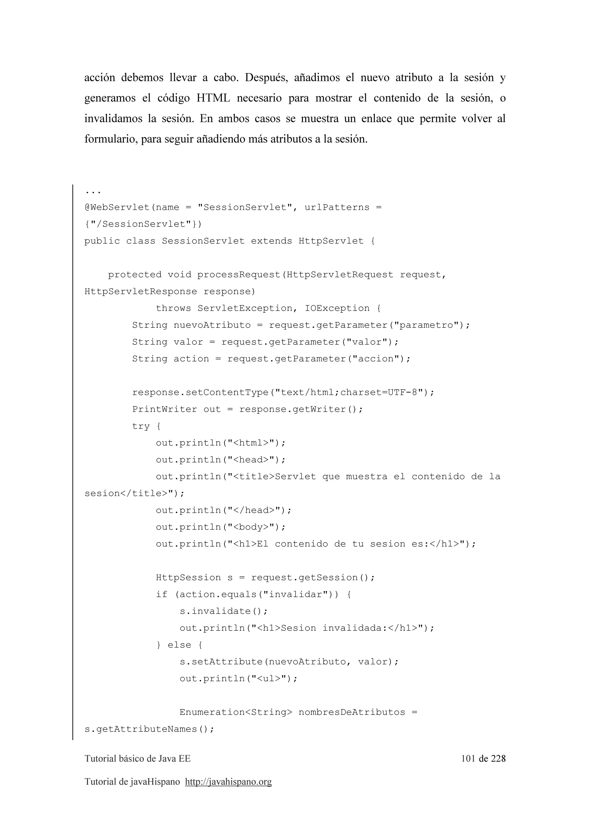 Tutorial básico de Java EE 101 de 228
Tutorial de javaHispano http://javahispano.org
acción debemos llevar a cabo. Después, añadimos el nuevo atributo a la sesión y
generamos el código HTML necesario para mostrar el contenido de la sesión, o
invalidamos la sesión. En ambos casos se muestra un enlace que permite volver al
formulario, para seguir añadiendo más atributos a la sesión.
...
@WebServlet(name = "SessionServlet", urlPatterns =
{"/SessionServlet"})
public class SessionServlet extends HttpServlet {
protected void processRequest(HttpServletRequest request,
HttpServletResponse response)
throws ServletException, IOException {
String nuevoAtributo = request.getParameter("parametro");
String valor = request.getParameter("valor");
String action = request.getParameter("accion");
response.setContentType("text/html;charset=UTF-8");
PrintWriter out = response.getWriter();
try {
out.println("<html>");
out.println("<head>");
out.println("<title>Servlet que muestra el contenido de la
sesion</title>");
out.println("</head>");
out.println("<body>");
out.println("<h1>El contenido de tu sesion es:</h1>");
HttpSession s = request.getSession();
if (action.equals("invalidar")) {
s.invalidate();
out.println("<h1>Sesion invalidada:</h1>");
} else {
s.setAttribute(nuevoAtributo, valor);
out.println("<ul>");
Enumeration<String> nombresDeAtributos =
s.getAttributeNames();
 