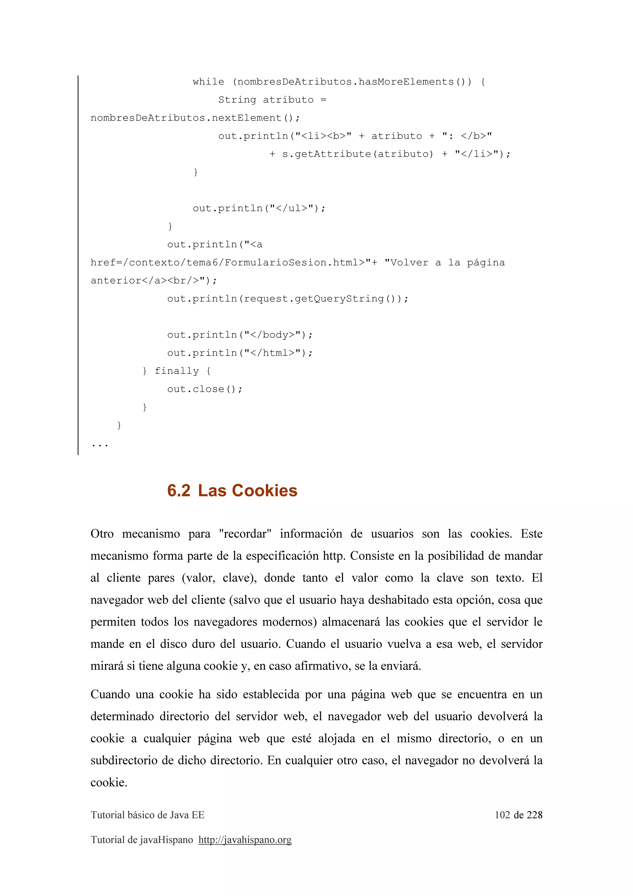 Tutorial básico de Java EE 102 de 228
Tutorial de javaHispano http://javahispano.org
while (nombresDeAtributos.hasMoreElements()) {
String atributo =
nombresDeAtributos.nextElement();
out.println("<li><b>" + atributo + ": </b>"
+ s.getAttribute(atributo) + "</li>");
}
out.println("</ul>");
}
out.println("<a
href=/contexto/tema6/FormularioSesion.html>"+ "Volver a la página
anterior</a><br/>");
out.println(request.getQueryString());
out.println("</body>");
out.println("</html>");
} finally {
out.close();
}
}
...
6.2 Las Cookies
Otro mecanismo para "recordar" información de usuarios son las cookies. Este
mecanismo forma parte de la especificación http. Consiste en la posibilidad de mandar
al cliente pares (valor, clave), donde tanto el valor como la clave son texto. El
navegador web del cliente (salvo que el usuario haya deshabitado esta opción, cosa que
permiten todos los navegadores modernos) almacenará las cookies que el servidor le
mande en el disco duro del usuario. Cuando el usuario vuelva a esa web, el servidor
mirará si tiene alguna cookie y, en caso afirmativo, se la enviará.
Cuando una cookie ha sido establecida por una página web que se encuentra en un
determinado directorio del servidor web, el navegador web del usuario devolverá la
cookie a cualquier página web que esté alojada en el mismo directorio, o en un
subdirectorio de dicho directorio. En cualquier otro caso, el navegador no devolverá la
cookie.
 