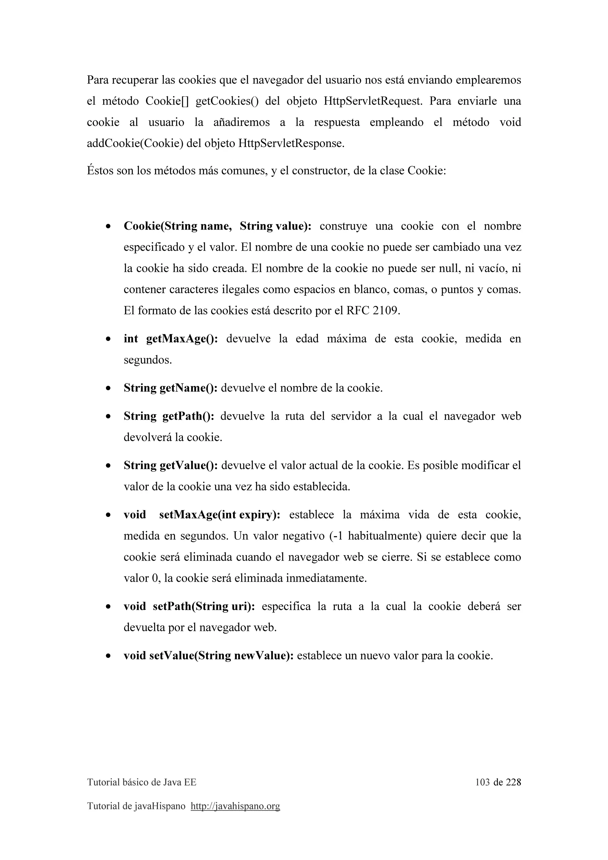 Tutorial básico de Java EE 103 de 228
Tutorial de javaHispano http://javahispano.org
Para recuperar las cookies que el navegador del usuario nos está enviando emplearemos
el método Cookie[] getCookies() del objeto HttpServletRequest. Para enviarle una
cookie al usuario la añadiremos a la respuesta empleando el método void
addCookie(Cookie) del objeto HttpServletResponse.
Éstos son los métodos más comunes, y el constructor, de la clase Cookie:
• Cookie(String name, String value): construye una cookie con el nombre
especificado y el valor. El nombre de una cookie no puede ser cambiado una vez
la cookie ha sido creada. El nombre de la cookie no puede ser null, ni vacío, ni
contener caracteres ilegales como espacios en blanco, comas, o puntos y comas.
El formato de las cookies está descrito por el RFC 2109.
• int getMaxAge(): devuelve la edad máxima de esta cookie, medida en
segundos.
• String getName(): devuelve el nombre de la cookie.
• String getPath(): devuelve la ruta del servidor a la cual el navegador web
devolverá la cookie.
• String getValue(): devuelve el valor actual de la cookie. Es posible modificar el
valor de la cookie una vez ha sido establecida.
• void setMaxAge(int expiry): establece la máxima vida de esta cookie,
medida en segundos. Un valor negativo (-1 habitualmente) quiere decir que la
cookie será eliminada cuando el navegador web se cierre. Si se establece como
valor 0, la cookie será eliminada inmediatamente.
• void setPath(String uri): especifica la ruta a la cual la cookie deberá ser
devuelta por el navegador web.
• void setValue(String newValue): establece un nuevo valor para la cookie.
 