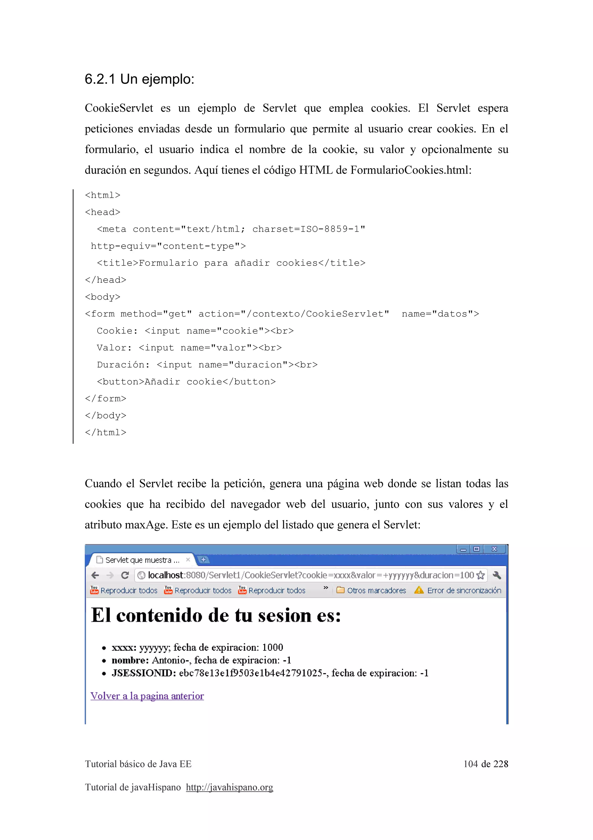 Tutorial básico de Java EE 104 de 228
Tutorial de javaHispano http://javahispano.org
6.2.1 Un ejemplo:
CookieServlet es un ejemplo de Servlet que emplea cookies. El Servlet espera
peticiones enviadas desde un formulario que permite al usuario crear cookies. En el
formulario, el usuario indica el nombre de la cookie, su valor y opcionalmente su
duración en segundos. Aquí tienes el código HTML de FormularioCookies.html:
<html>
<head>
<meta content="text/html; charset=ISO-8859-1"
http-equiv="content-type">
<title>Formulario para añadir cookies</title>
</head>
<body>
<form method="get" action="/contexto/CookieServlet" name="datos">
Cookie: <input name="cookie"><br>
Valor: <input name="valor"><br>
Duración: <input name="duracion"><br>
<button>Añadir cookie</button>
</form>
</body>
</html>
Cuando el Servlet recibe la petición, genera una página web donde se listan todas las
cookies que ha recibido del navegador web del usuario, junto con sus valores y el
atributo maxAge. Este es un ejemplo del listado que genera el Servlet:
 