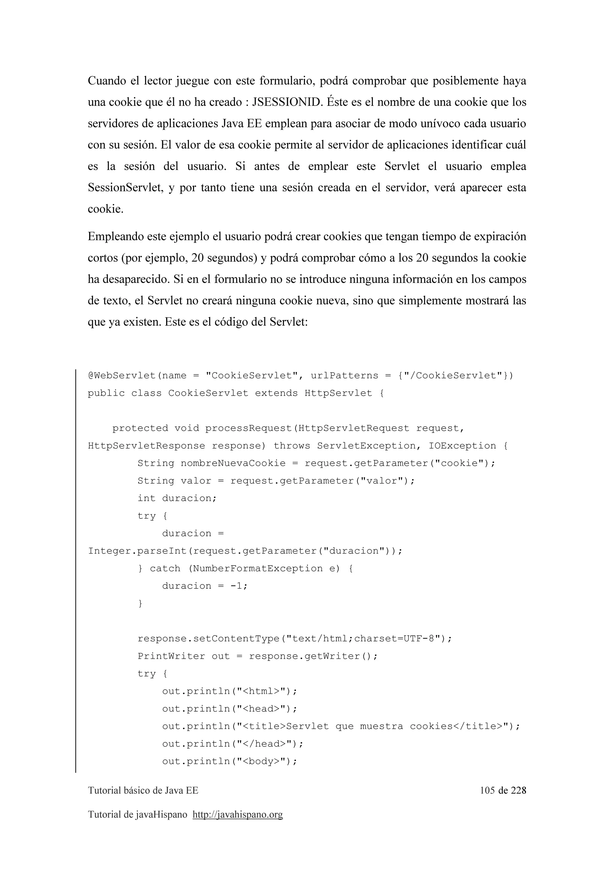 Tutorial básico de Java EE 105 de 228
Tutorial de javaHispano http://javahispano.org
Cuando el lector juegue con este formulario, podrá comprobar que posiblemente haya
una cookie que él no ha creado : JSESSIONID. Éste es el nombre de una cookie que los
servidores de aplicaciones Java EE emplean para asociar de modo unívoco cada usuario
con su sesión. El valor de esa cookie permite al servidor de aplicaciones identificar cuál
es la sesión del usuario. Si antes de emplear este Servlet el usuario emplea
SessionServlet, y por tanto tiene una sesión creada en el servidor, verá aparecer esta
cookie.
Empleando este ejemplo el usuario podrá crear cookies que tengan tiempo de expiración
cortos (por ejemplo, 20 segundos) y podrá comprobar cómo a los 20 segundos la cookie
ha desaparecido. Si en el formulario no se introduce ninguna información en los campos
de texto, el Servlet no creará ninguna cookie nueva, sino que simplemente mostrará las
que ya existen. Este es el código del Servlet:
@WebServlet(name = "CookieServlet", urlPatterns = {"/CookieServlet"})
public class CookieServlet extends HttpServlet {
protected void processRequest(HttpServletRequest request,
HttpServletResponse response) throws ServletException, IOException {
String nombreNuevaCookie = request.getParameter("cookie");
String valor = request.getParameter("valor");
int duracion;
try {
duracion =
Integer.parseInt(request.getParameter("duracion"));
} catch (NumberFormatException e) {
duracion = -1;
}
response.setContentType("text/html;charset=UTF-8");
PrintWriter out = response.getWriter();
try {
out.println("<html>");
out.println("<head>");
out.println("<title>Servlet que muestra cookies</title>");
out.println("</head>");
out.println("<body>");
 