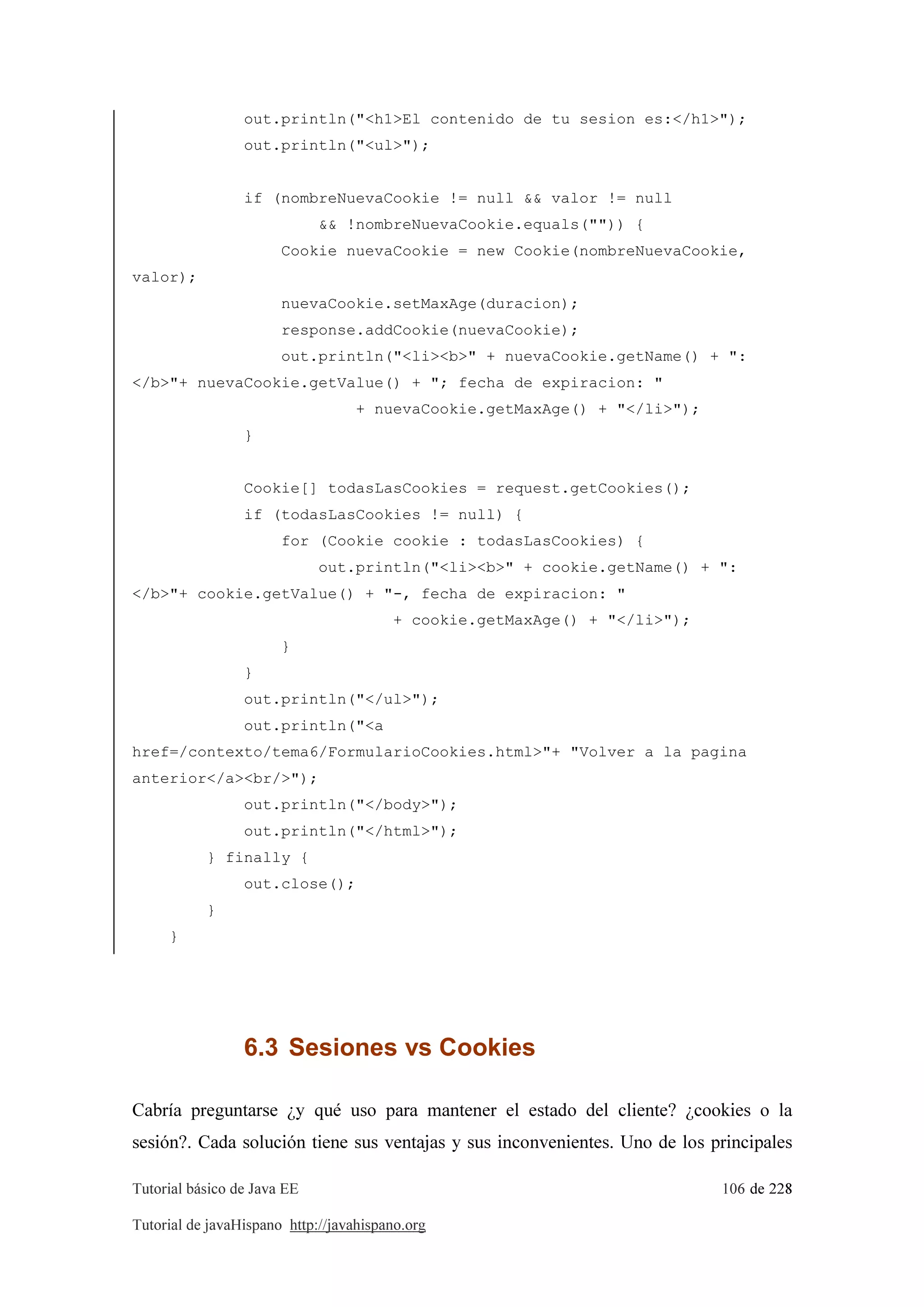 Tutorial básico de Java EE 106 de 228
Tutorial de javaHispano http://javahispano.org
out.println("<h1>El contenido de tu sesion es:</h1>");
out.println("<ul>");
if (nombreNuevaCookie != null && valor != null
&& !nombreNuevaCookie.equals("")) {
Cookie nuevaCookie = new Cookie(nombreNuevaCookie,
valor);
nuevaCookie.setMaxAge(duracion);
response.addCookie(nuevaCookie);
out.println("<li><b>" + nuevaCookie.getName() + ":
</b>"+ nuevaCookie.getValue() + "; fecha de expiracion: "
+ nuevaCookie.getMaxAge() + "</li>");
}
Cookie[] todasLasCookies = request.getCookies();
if (todasLasCookies != null) {
for (Cookie cookie : todasLasCookies) {
out.println("<li><b>" + cookie.getName() + ":
</b>"+ cookie.getValue() + "-, fecha de expiracion: "
+ cookie.getMaxAge() + "</li>");
}
}
out.println("</ul>");
out.println("<a
href=/contexto/tema6/FormularioCookies.html>"+ "Volver a la pagina
anterior</a><br/>");
out.println("</body>");
out.println("</html>");
} finally {
out.close();
}
}
6.3 Sesiones vs Cookies
Cabría preguntarse ¿y qué uso para mantener el estado del cliente? ¿cookies o la
sesión?. Cada solución tiene sus ventajas y sus inconvenientes. Uno de los principales
 