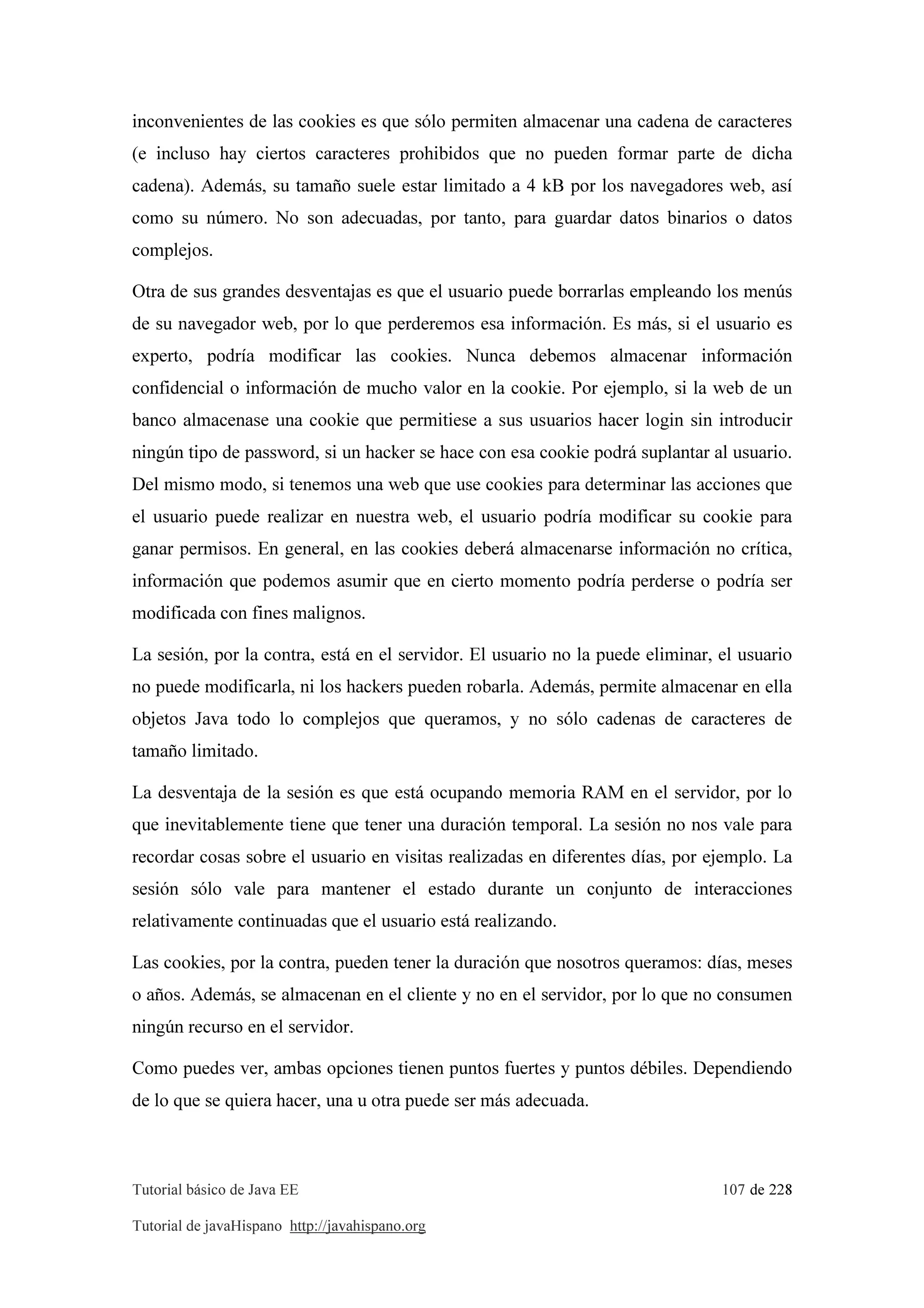 Tutorial básico de Java EE 107 de 228
Tutorial de javaHispano http://javahispano.org
inconvenientes de las cookies es que sólo permiten almacenar una cadena de caracteres
(e incluso hay ciertos caracteres prohibidos que no pueden formar parte de dicha
cadena). Además, su tamaño suele estar limitado a 4 kB por los navegadores web, así
como su número. No son adecuadas, por tanto, para guardar datos binarios o datos
complejos.
Otra de sus grandes desventajas es que el usuario puede borrarlas empleando los menús
de su navegador web, por lo que perderemos esa información. Es más, si el usuario es
experto, podría modificar las cookies. Nunca debemos almacenar información
confidencial o información de mucho valor en la cookie. Por ejemplo, si la web de un
banco almacenase una cookie que permitiese a sus usuarios hacer login sin introducir
ningún tipo de password, si un hacker se hace con esa cookie podrá suplantar al usuario.
Del mismo modo, si tenemos una web que use cookies para determinar las acciones que
el usuario puede realizar en nuestra web, el usuario podría modificar su cookie para
ganar permisos. En general, en las cookies deberá almacenarse información no crítica,
información que podemos asumir que en cierto momento podría perderse o podría ser
modificada con fines malignos.
La sesión, por la contra, está en el servidor. El usuario no la puede eliminar, el usuario
no puede modificarla, ni los hackers pueden robarla. Además, permite almacenar en ella
objetos Java todo lo complejos que queramos, y no sólo cadenas de caracteres de
tamaño limitado.
La desventaja de la sesión es que está ocupando memoria RAM en el servidor, por lo
que inevitablemente tiene que tener una duración temporal. La sesión no nos vale para
recordar cosas sobre el usuario en visitas realizadas en diferentes días, por ejemplo. La
sesión sólo vale para mantener el estado durante un conjunto de interacciones
relativamente continuadas que el usuario está realizando.
Las cookies, por la contra, pueden tener la duración que nosotros queramos: días, meses
o años. Además, se almacenan en el cliente y no en el servidor, por lo que no consumen
ningún recurso en el servidor.
Como puedes ver, ambas opciones tienen puntos fuertes y puntos débiles. Dependiendo
de lo que se quiera hacer, una u otra puede ser más adecuada.
 