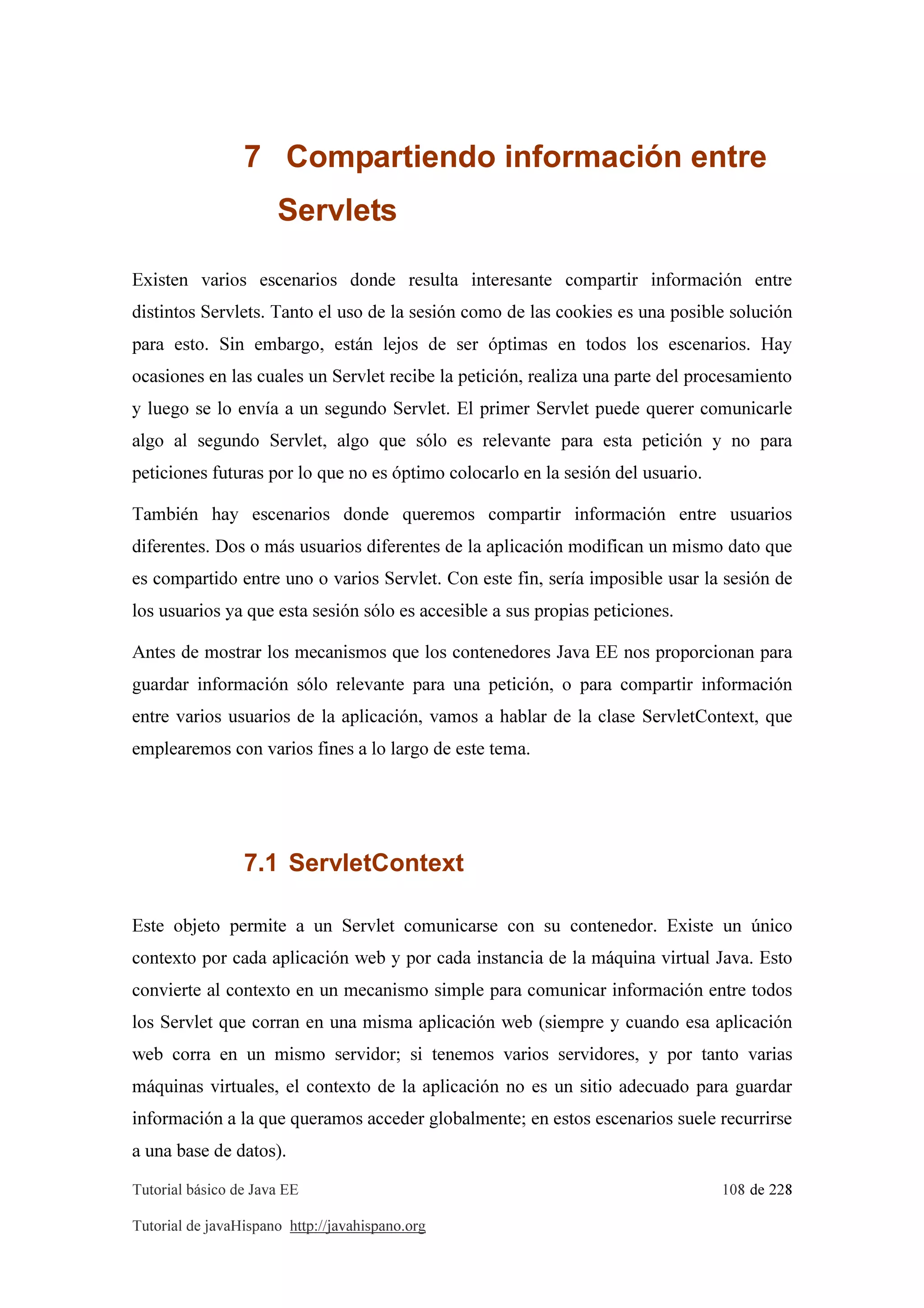 Tutorial básico de Java EE 108 de 228
Tutorial de javaHispano http://javahispano.org
7 Compartiendo información entre
Servlets
Existen varios escenarios donde resulta interesante compartir información entre
distintos Servlets. Tanto el uso de la sesión como de las cookies es una posible solución
para esto. Sin embargo, están lejos de ser óptimas en todos los escenarios. Hay
ocasiones en las cuales un Servlet recibe la petición, realiza una parte del procesamiento
y luego se lo envía a un segundo Servlet. El primer Servlet puede querer comunicarle
algo al segundo Servlet, algo que sólo es relevante para esta petición y no para
peticiones futuras por lo que no es óptimo colocarlo en la sesión del usuario.
También hay escenarios donde queremos compartir información entre usuarios
diferentes. Dos o más usuarios diferentes de la aplicación modifican un mismo dato que
es compartido entre uno o varios Servlet. Con este fin, sería imposible usar la sesión de
los usuarios ya que esta sesión sólo es accesible a sus propias peticiones.
Antes de mostrar los mecanismos que los contenedores Java EE nos proporcionan para
guardar información sólo relevante para una petición, o para compartir información
entre varios usuarios de la aplicación, vamos a hablar de la clase ServletContext, que
emplearemos con varios fines a lo largo de este tema.
7.1 ServletContext
Este objeto permite a un Servlet comunicarse con su contenedor. Existe un único
contexto por cada aplicación web y por cada instancia de la máquina virtual Java. Esto
convierte al contexto en un mecanismo simple para comunicar información entre todos
los Servlet que corran en una misma aplicación web (siempre y cuando esa aplicación
web corra en un mismo servidor; si tenemos varios servidores, y por tanto varias
máquinas virtuales, el contexto de la aplicación no es un sitio adecuado para guardar
información a la que queramos acceder globalmente; en estos escenarios suele recurrirse
a una base de datos).
 