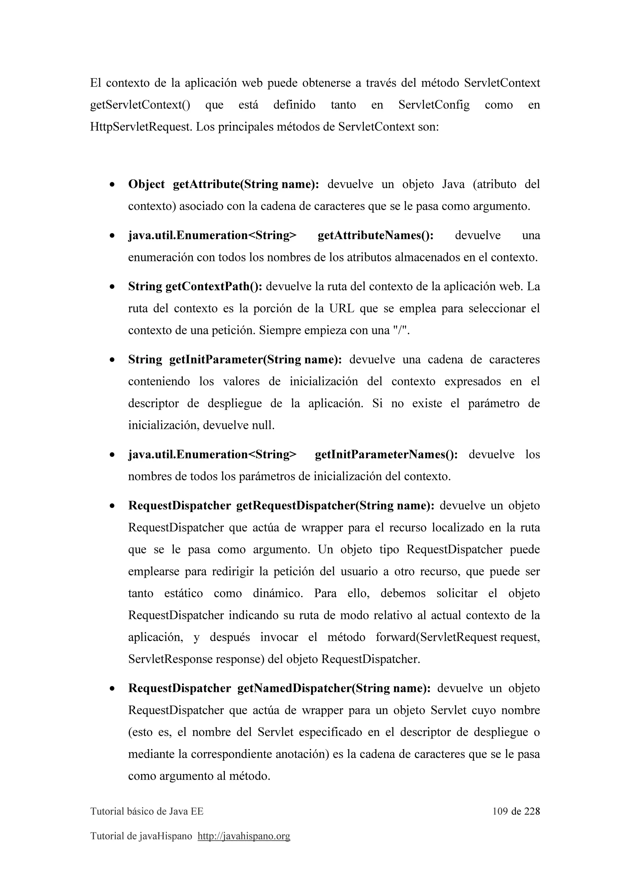 Tutorial básico de Java EE 109 de 228
Tutorial de javaHispano http://javahispano.org
El contexto de la aplicación web puede obtenerse a través del método ServletContext
getServletContext() que está definido tanto en ServletConfig como en
HttpServletRequest. Los principales métodos de ServletContext son:
• Object getAttribute(String name): devuelve un objeto Java (atributo del
contexto) asociado con la cadena de caracteres que se le pasa como argumento.
• java.util.Enumeration<String> getAttributeNames(): devuelve una
enumeración con todos los nombres de los atributos almacenados en el contexto.
• String getContextPath(): devuelve la ruta del contexto de la aplicación web. La
ruta del contexto es la porción de la URL que se emplea para seleccionar el
contexto de una petición. Siempre empieza con una "/".
• String getInitParameter(String name): devuelve una cadena de caracteres
conteniendo los valores de inicialización del contexto expresados en el
descriptor de despliegue de la aplicación. Si no existe el parámetro de
inicialización, devuelve null.
• java.util.Enumeration<String> getInitParameterNames(): devuelve los
nombres de todos los parámetros de inicialización del contexto.
• RequestDispatcher getRequestDispatcher(String name): devuelve un objeto
RequestDispatcher que actúa de wrapper para el recurso localizado en la ruta
que se le pasa como argumento. Un objeto tipo RequestDispatcher puede
emplearse para redirigir la petición del usuario a otro recurso, que puede ser
tanto estático como dinámico. Para ello, debemos solicitar el objeto
RequestDispatcher indicando su ruta de modo relativo al actual contexto de la
aplicación, y después invocar el método forward(ServletRequest request,
ServletResponse response) del objeto RequestDispatcher.
• RequestDispatcher getNamedDispatcher(String name): devuelve un objeto
RequestDispatcher que actúa de wrapper para un objeto Servlet cuyo nombre
(esto es, el nombre del Servlet especificado en el descriptor de despliegue o
mediante la correspondiente anotación) es la cadena de caracteres que se le pasa
como argumento al método.
 