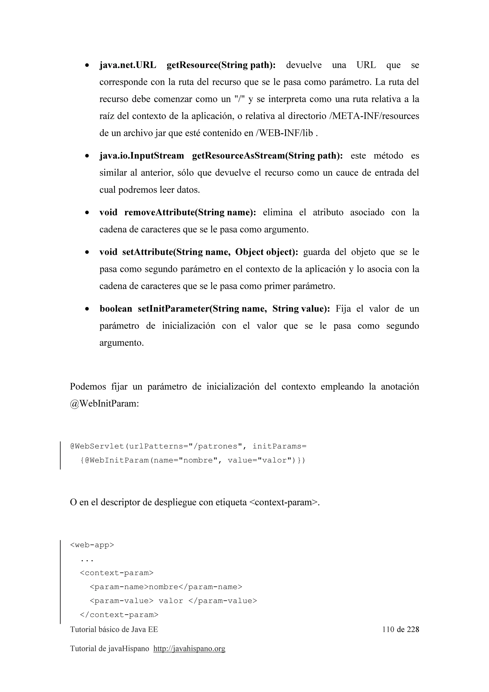 Tutorial básico de Java EE 110 de 228
Tutorial de javaHispano http://javahispano.org
• java.net.URL getResource(String path): devuelve una URL que se
corresponde con la ruta del recurso que se le pasa como parámetro. La ruta del
recurso debe comenzar como un "/" y se interpreta como una ruta relativa a la
raíz del contexto de la aplicación, o relativa al directorio /META-INF/resources
de un archivo jar que esté contenido en /WEB-INF/lib .
• java.io.InputStream getResourceAsStream(String path): este método es
similar al anterior, sólo que devuelve el recurso como un cauce de entrada del
cual podremos leer datos.
• void removeAttribute(String name): elimina el atributo asociado con la
cadena de caracteres que se le pasa como argumento.
• void setAttribute(String name, Object object): guarda del objeto que se le
pasa como segundo parámetro en el contexto de la aplicación y lo asocia con la
cadena de caracteres que se le pasa como primer parámetro.
• boolean setInitParameter(String name, String value): Fija el valor de un
parámetro de inicialización con el valor que se le pasa como segundo
argumento.
Podemos fijar un parámetro de inicialización del contexto empleando la anotación
@WebInitParam:
@WebServlet(urlPatterns="/patrones", initParams=
{@WebInitParam(name="nombre", value="valor")})
O en el descriptor de despliegue con etiqueta <context-param>.
<web-app>
...
<context-param>
<param-name>nombre</param-name>
<param-value> valor </param-value>
</context-param>
 