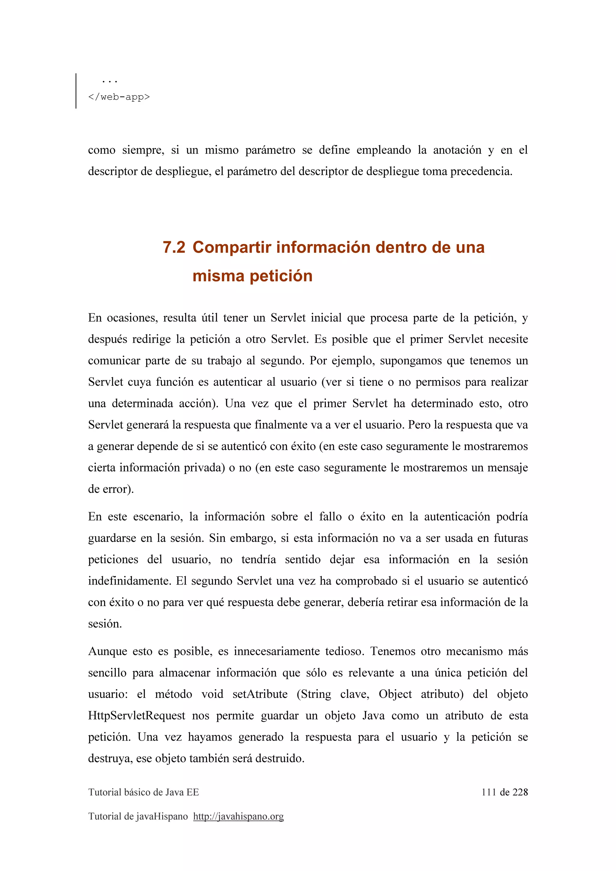 Tutorial básico de Java EE 111 de 228
Tutorial de javaHispano http://javahispano.org
...
</web-app>
como siempre, si un mismo parámetro se define empleando la anotación y en el
descriptor de despliegue, el parámetro del descriptor de despliegue toma precedencia.
7.2 Compartir información dentro de una
misma petición
En ocasiones, resulta útil tener un Servlet inicial que procesa parte de la petición, y
después redirige la petición a otro Servlet. Es posible que el primer Servlet necesite
comunicar parte de su trabajo al segundo. Por ejemplo, supongamos que tenemos un
Servlet cuya función es autenticar al usuario (ver si tiene o no permisos para realizar
una determinada acción). Una vez que el primer Servlet ha determinado esto, otro
Servlet generará la respuesta que finalmente va a ver el usuario. Pero la respuesta que va
a generar depende de si se autenticó con éxito (en este caso seguramente le mostraremos
cierta información privada) o no (en este caso seguramente le mostraremos un mensaje
de error).
En este escenario, la información sobre el fallo o éxito en la autenticación podría
guardarse en la sesión. Sin embargo, si esta información no va a ser usada en futuras
peticiones del usuario, no tendría sentido dejar esa información en la sesión
indefinidamente. El segundo Servlet una vez ha comprobado si el usuario se autenticó
con éxito o no para ver qué respuesta debe generar, debería retirar esa información de la
sesión.
Aunque esto es posible, es innecesariamente tedioso. Tenemos otro mecanismo más
sencillo para almacenar información que sólo es relevante a una única petición del
usuario: el método void setAtribute (String clave, Object atributo) del objeto
HttpServletRequest nos permite guardar un objeto Java como un atributo de esta
petición. Una vez hayamos generado la respuesta para el usuario y la petición se
destruya, ese objeto también será destruido.
 
