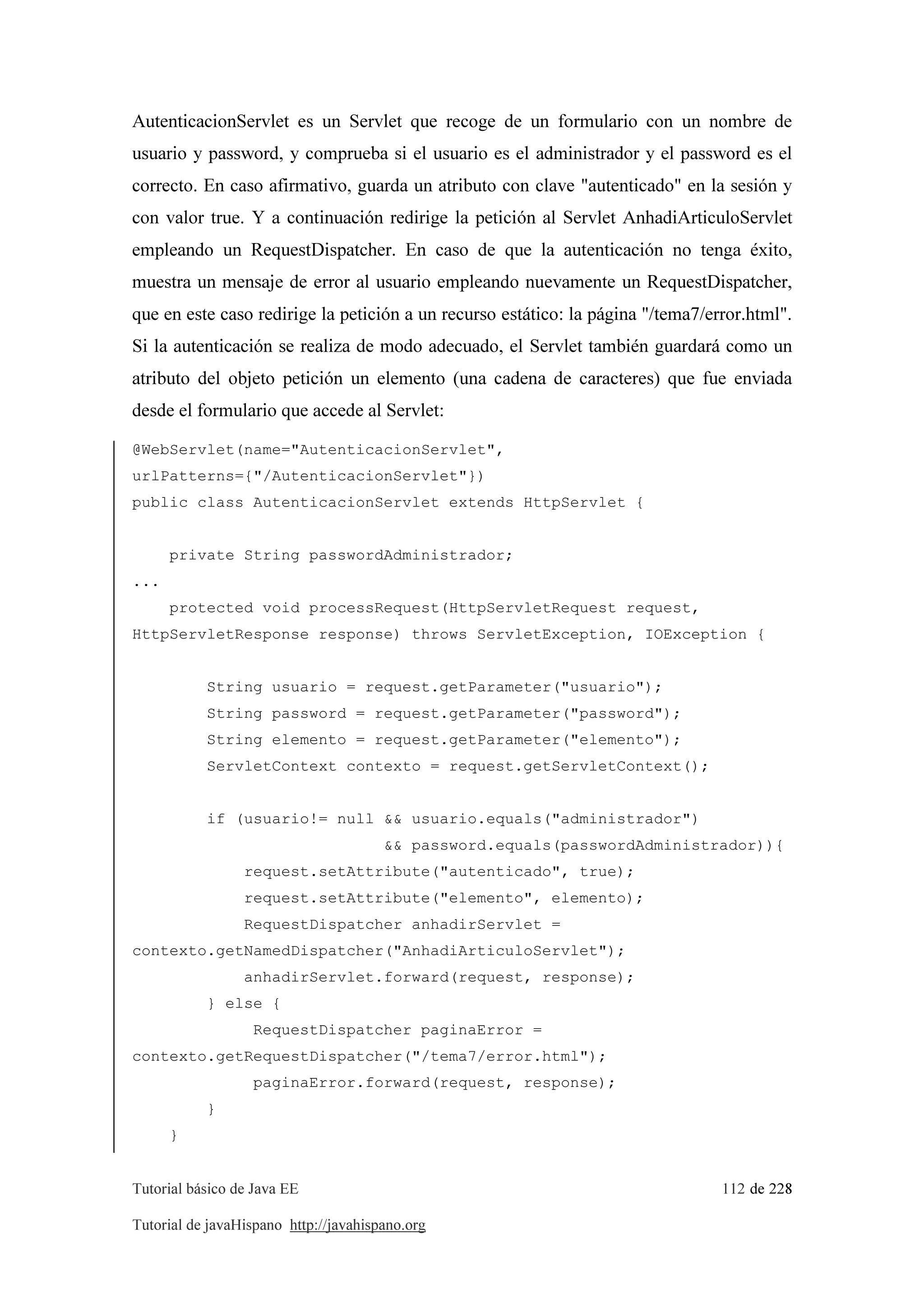 Tutorial básico de Java EE 112 de 228
Tutorial de javaHispano http://javahispano.org
AutenticacionServlet es un Servlet que recoge de un formulario con un nombre de
usuario y password, y comprueba si el usuario es el administrador y el password es el
correcto. En caso afirmativo, guarda un atributo con clave "autenticado" en la sesión y
con valor true. Y a continuación redirige la petición al Servlet AnhadiArticuloServlet
empleando un RequestDispatcher. En caso de que la autenticación no tenga éxito,
muestra un mensaje de error al usuario empleando nuevamente un RequestDispatcher,
que en este caso redirige la petición a un recurso estático: la página "/tema7/error.html".
Si la autenticación se realiza de modo adecuado, el Servlet también guardará como un
atributo del objeto petición un elemento (una cadena de caracteres) que fue enviada
desde el formulario que accede al Servlet:
@WebServlet(name="AutenticacionServlet",
urlPatterns={"/AutenticacionServlet"})
public class AutenticacionServlet extends HttpServlet {
private String passwordAdministrador;
...
protected void processRequest(HttpServletRequest request,
HttpServletResponse response) throws ServletException, IOException {
String usuario = request.getParameter("usuario");
String password = request.getParameter("password");
String elemento = request.getParameter("elemento");
ServletContext contexto = request.getServletContext();
if (usuario!= null && usuario.equals("administrador")
&& password.equals(passwordAdministrador)){
request.setAttribute("autenticado", true);
request.setAttribute("elemento", elemento);
RequestDispatcher anhadirServlet =
contexto.getNamedDispatcher("AnhadiArticuloServlet");
anhadirServlet.forward(request, response);
} else {
RequestDispatcher paginaError =
contexto.getRequestDispatcher("/tema7/error.html");
paginaError.forward(request, response);
}
}
 