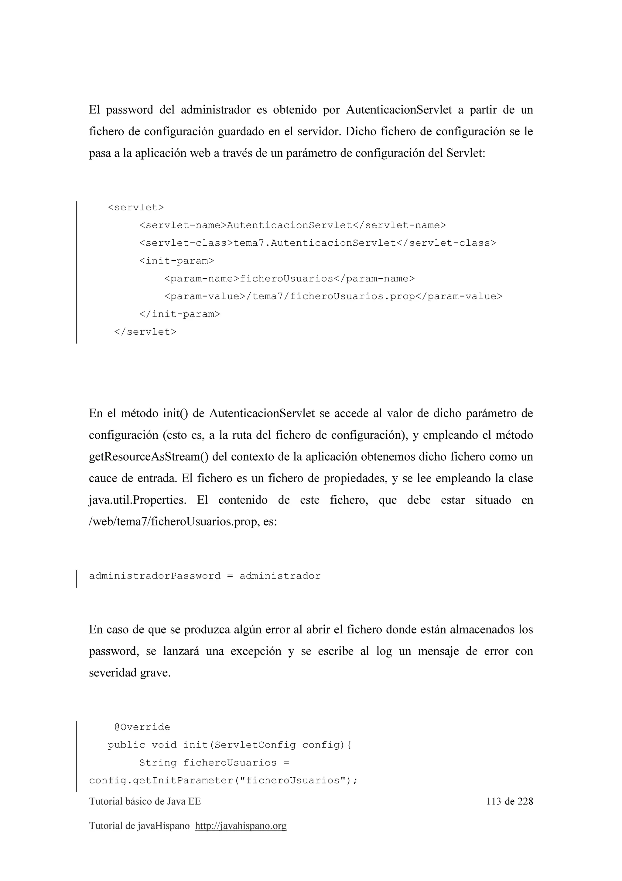 Tutorial básico de Java EE 113 de 228
Tutorial de javaHispano http://javahispano.org
El password del administrador es obtenido por AutenticacionServlet a partir de un
fichero de configuración guardado en el servidor. Dicho fichero de configuración se le
pasa a la aplicación web a través de un parámetro de configuración del Servlet:
<servlet>
<servlet-name>AutenticacionServlet</servlet-name>
<servlet-class>tema7.AutenticacionServlet</servlet-class>
<init-param>
<param-name>ficheroUsuarios</param-name>
<param-value>/tema7/ficheroUsuarios.prop</param-value>
</init-param>
</servlet>
En el método init() de AutenticacionServlet se accede al valor de dicho parámetro de
configuración (esto es, a la ruta del fichero de configuración), y empleando el método
getResourceAsStream() del contexto de la aplicación obtenemos dicho fichero como un
cauce de entrada. El fichero es un fichero de propiedades, y se lee empleando la clase
java.util.Properties. El contenido de este fichero, que debe estar situado en
/web/tema7/ficheroUsuarios.prop, es:
administradorPassword = administrador
En caso de que se produzca algún error al abrir el fichero donde están almacenados los
password, se lanzará una excepción y se escribe al log un mensaje de error con
severidad grave.
@Override
public void init(ServletConfig config){
String ficheroUsuarios =
config.getInitParameter("ficheroUsuarios");
 