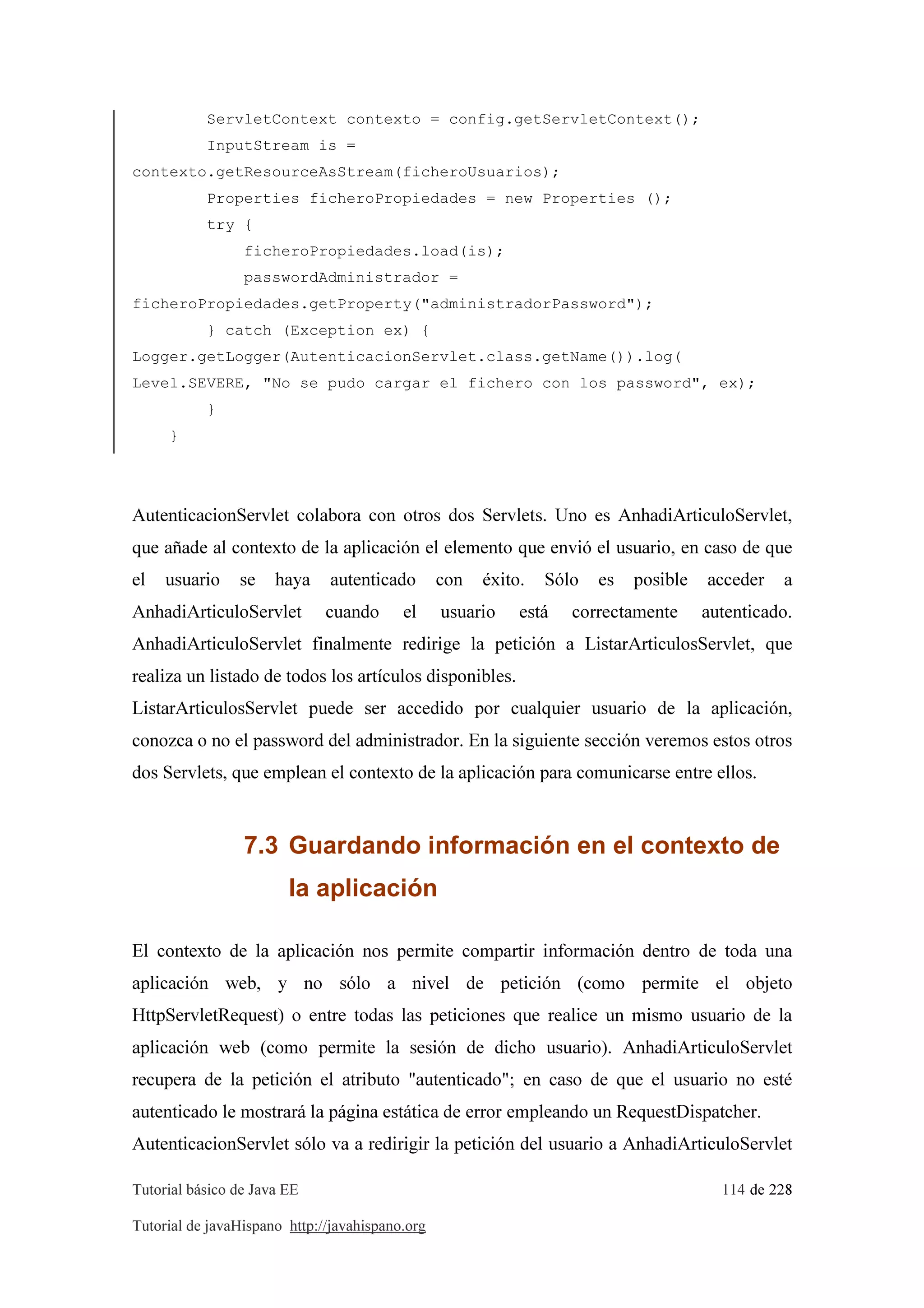 Tutorial básico de Java EE 114 de 228
Tutorial de javaHispano http://javahispano.org
ServletContext contexto = config.getServletContext();
InputStream is =
contexto.getResourceAsStream(ficheroUsuarios);
Properties ficheroPropiedades = new Properties ();
try {
ficheroPropiedades.load(is);
passwordAdministrador =
ficheroPropiedades.getProperty("administradorPassword");
} catch (Exception ex) {
Logger.getLogger(AutenticacionServlet.class.getName()).log(
Level.SEVERE, "No se pudo cargar el fichero con los password", ex);
}
}
AutenticacionServlet colabora con otros dos Servlets. Uno es AnhadiArticuloServlet,
que añade al contexto de la aplicación el elemento que envió el usuario, en caso de que
el usuario se haya autenticado con éxito. Sólo es posible acceder a
AnhadiArticuloServlet cuando el usuario está correctamente autenticado.
AnhadiArticuloServlet finalmente redirige la petición a ListarArticulosServlet, que
realiza un listado de todos los artículos disponibles.
ListarArticulosServlet puede ser accedido por cualquier usuario de la aplicación,
conozca o no el password del administrador. En la siguiente sección veremos estos otros
dos Servlets, que emplean el contexto de la aplicación para comunicarse entre ellos.
7.3 Guardando información en el contexto de
la aplicación
El contexto de la aplicación nos permite compartir información dentro de toda una
aplicación web, y no sólo a nivel de petición (como permite el objeto
HttpServletRequest) o entre todas las peticiones que realice un mismo usuario de la
aplicación web (como permite la sesión de dicho usuario). AnhadiArticuloServlet
recupera de la petición el atributo "autenticado"; en caso de que el usuario no esté
autenticado le mostrará la página estática de error empleando un RequestDispatcher.
AutenticacionServlet sólo va a redirigir la petición del usuario a AnhadiArticuloServlet
 