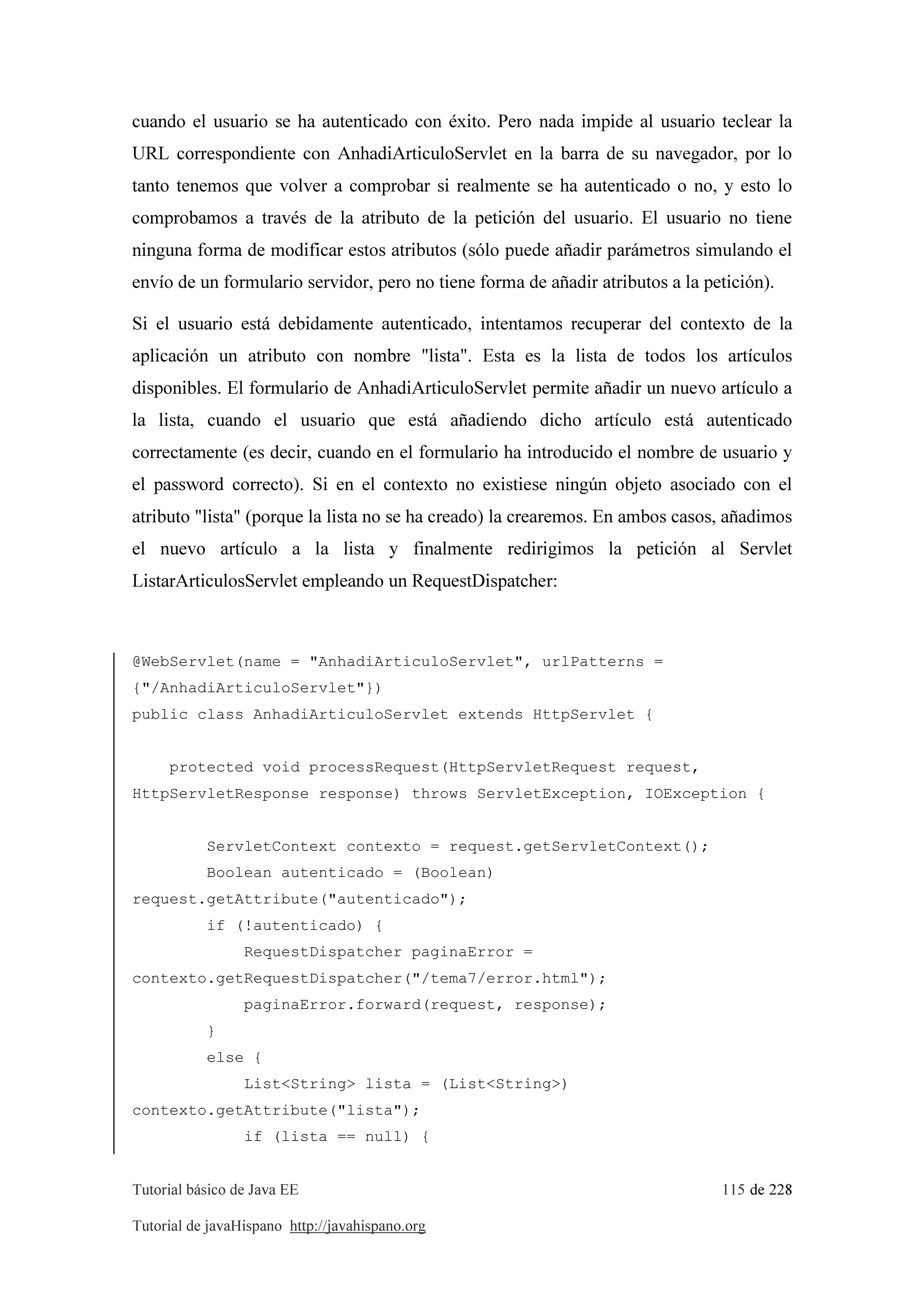 Tutorial básico de Java EE 115 de 228
Tutorial de javaHispano http://javahispano.org
cuando el usuario se ha autenticado con éxito. Pero nada impide al usuario teclear la
URL correspondiente con AnhadiArticuloServlet en la barra de su navegador, por lo
tanto tenemos que volver a comprobar si realmente se ha autenticado o no, y esto lo
comprobamos a través de la atributo de la petición del usuario. El usuario no tiene
ninguna forma de modificar estos atributos (sólo puede añadir parámetros simulando el
envío de un formulario servidor, pero no tiene forma de añadir atributos a la petición).
Si el usuario está debidamente autenticado, intentamos recuperar del contexto de la
aplicación un atributo con nombre "lista". Esta es la lista de todos los artículos
disponibles. El formulario de AnhadiArticuloServlet permite añadir un nuevo artículo a
la lista, cuando el usuario que está añadiendo dicho artículo está autenticado
correctamente (es decir, cuando en el formulario ha introducido el nombre de usuario y
el password correcto). Si en el contexto no existiese ningún objeto asociado con el
atributo "lista" (porque la lista no se ha creado) la crearemos. En ambos casos, añadimos
el nuevo artículo a la lista y finalmente redirigimos la petición al Servlet
ListarArticulosServlet empleando un RequestDispatcher:
@WebServlet(name = "AnhadiArticuloServlet", urlPatterns =
{"/AnhadiArticuloServlet"})
public class AnhadiArticuloServlet extends HttpServlet {
protected void processRequest(HttpServletRequest request,
HttpServletResponse response) throws ServletException, IOException {
ServletContext contexto = request.getServletContext();
Boolean autenticado = (Boolean)
request.getAttribute("autenticado");
if (!autenticado) {
RequestDispatcher paginaError =
contexto.getRequestDispatcher("/tema7/error.html");
paginaError.forward(request, response);
}
else {
List<String> lista = (List<String>)
contexto.getAttribute("lista");
if (lista == null) {
 