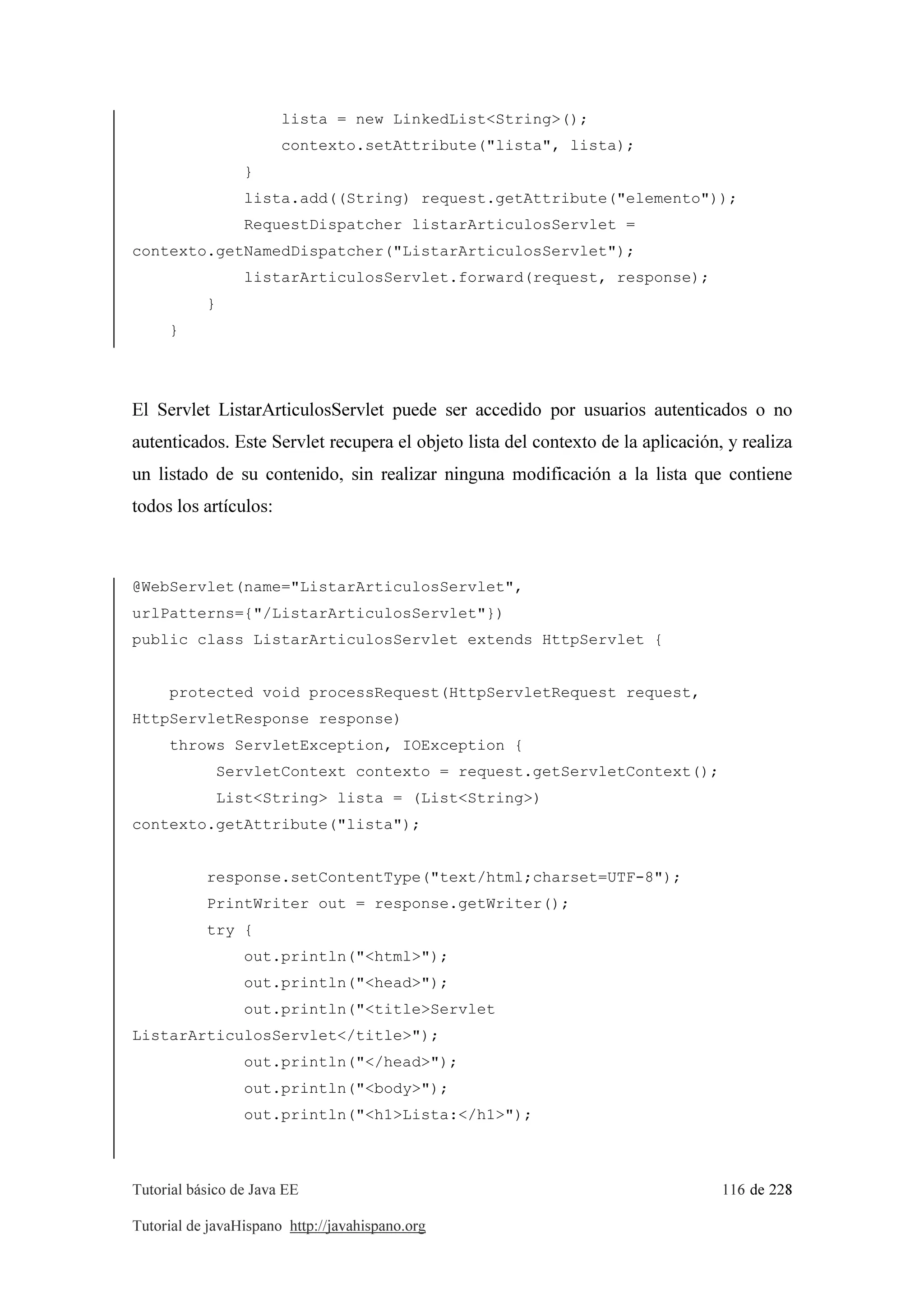 Tutorial básico de Java EE 116 de 228
Tutorial de javaHispano http://javahispano.org
lista = new LinkedList<String>();
contexto.setAttribute("lista", lista);
}
lista.add((String) request.getAttribute("elemento"));
RequestDispatcher listarArticulosServlet =
contexto.getNamedDispatcher("ListarArticulosServlet");
listarArticulosServlet.forward(request, response);
}
}
El Servlet ListarArticulosServlet puede ser accedido por usuarios autenticados o no
autenticados. Este Servlet recupera el objeto lista del contexto de la aplicación, y realiza
un listado de su contenido, sin realizar ninguna modificación a la lista que contiene
todos los artículos:
@WebServlet(name="ListarArticulosServlet",
urlPatterns={"/ListarArticulosServlet"})
public class ListarArticulosServlet extends HttpServlet {
protected void processRequest(HttpServletRequest request,
HttpServletResponse response)
throws ServletException, IOException {
ServletContext contexto = request.getServletContext();
List<String> lista = (List<String>)
contexto.getAttribute("lista");
response.setContentType("text/html;charset=UTF-8");
PrintWriter out = response.getWriter();
try {
out.println("<html>");
out.println("<head>");
out.println("<title>Servlet
ListarArticulosServlet</title>");
out.println("</head>");
out.println("<body>");
out.println("<h1>Lista:</h1>");
 