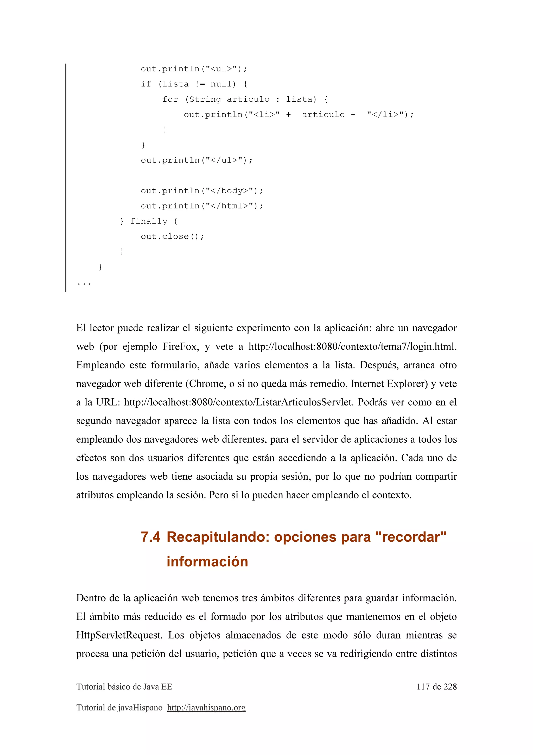 Tutorial básico de Java EE 117 de 228
Tutorial de javaHispano http://javahispano.org
out.println("<ul>");
if (lista != null) {
for (String articulo : lista) {
out.println("<li>" + articulo + "</li>");
}
}
out.println("</ul>");
out.println("</body>");
out.println("</html>");
} finally {
out.close();
}
}
...
El lector puede realizar el siguiente experimento con la aplicación: abre un navegador
web (por ejemplo FireFox, y vete a http://localhost:8080/contexto/tema7/login.html.
Empleando este formulario, añade varios elementos a la lista. Después, arranca otro
navegador web diferente (Chrome, o si no queda más remedio, Internet Explorer) y vete
a la URL: http://localhost:8080/contexto/ListarArticulosServlet. Podrás ver como en el
segundo navegador aparece la lista con todos los elementos que has añadido. Al estar
empleando dos navegadores web diferentes, para el servidor de aplicaciones a todos los
efectos son dos usuarios diferentes que están accediendo a la aplicación. Cada uno de
los navegadores web tiene asociada su propia sesión, por lo que no podrían compartir
atributos empleando la sesión. Pero si lo pueden hacer empleando el contexto.
7.4 Recapitulando: opciones para "recordar"
información
Dentro de la aplicación web tenemos tres ámbitos diferentes para guardar información.
El ámbito más reducido es el formado por los atributos que mantenemos en el objeto
HttpServletRequest. Los objetos almacenados de este modo sólo duran mientras se
procesa una petición del usuario, petición que a veces se va redirigiendo entre distintos
 