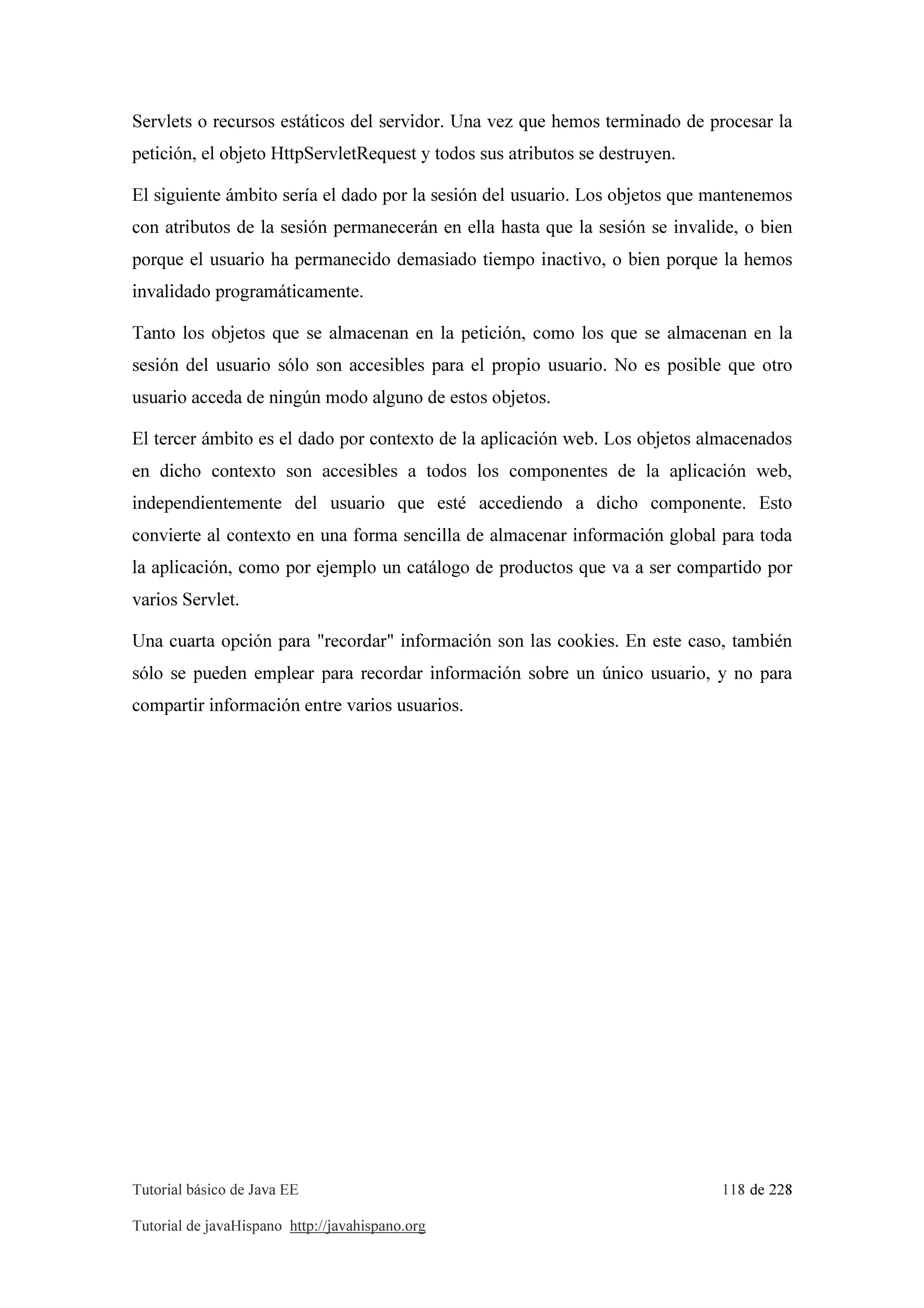 Tutorial básico de Java EE 118 de 228
Tutorial de javaHispano http://javahispano.org
Servlets o recursos estáticos del servidor. Una vez que hemos terminado de procesar la
petición, el objeto HttpServletRequest y todos sus atributos se destruyen.
El siguiente ámbito sería el dado por la sesión del usuario. Los objetos que mantenemos
con atributos de la sesión permanecerán en ella hasta que la sesión se invalide, o bien
porque el usuario ha permanecido demasiado tiempo inactivo, o bien porque la hemos
invalidado programáticamente.
Tanto los objetos que se almacenan en la petición, como los que se almacenan en la
sesión del usuario sólo son accesibles para el propio usuario. No es posible que otro
usuario acceda de ningún modo alguno de estos objetos.
El tercer ámbito es el dado por contexto de la aplicación web. Los objetos almacenados
en dicho contexto son accesibles a todos los componentes de la aplicación web,
independientemente del usuario que esté accediendo a dicho componente. Esto
convierte al contexto en una forma sencilla de almacenar información global para toda
la aplicación, como por ejemplo un catálogo de productos que va a ser compartido por
varios Servlet.
Una cuarta opción para "recordar" información son las cookies. En este caso, también
sólo se pueden emplear para recordar información sobre un único usuario, y no para
compartir información entre varios usuarios.
 