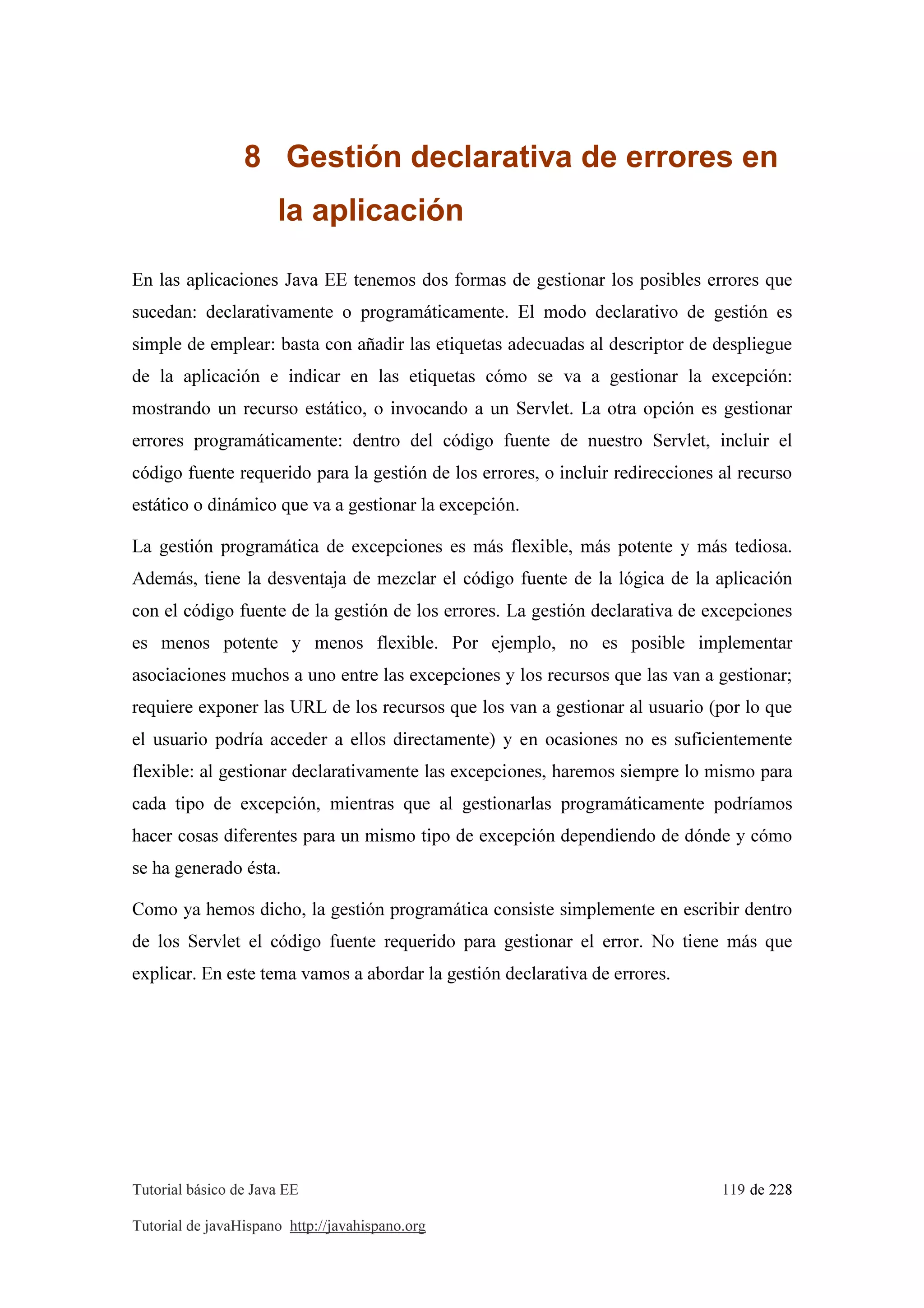 Tutorial básico de Java EE 119 de 228
Tutorial de javaHispano http://javahispano.org
8 Gestión declarativa de errores en
la aplicación
En las aplicaciones Java EE tenemos dos formas de gestionar los posibles errores que
sucedan: declarativamente o programáticamente. El modo declarativo de gestión es
simple de emplear: basta con añadir las etiquetas adecuadas al descriptor de despliegue
de la aplicación e indicar en las etiquetas cómo se va a gestionar la excepción:
mostrando un recurso estático, o invocando a un Servlet. La otra opción es gestionar
errores programáticamente: dentro del código fuente de nuestro Servlet, incluir el
código fuente requerido para la gestión de los errores, o incluir redirecciones al recurso
estático o dinámico que va a gestionar la excepción.
La gestión programática de excepciones es más flexible, más potente y más tediosa.
Además, tiene la desventaja de mezclar el código fuente de la lógica de la aplicación
con el código fuente de la gestión de los errores. La gestión declarativa de excepciones
es menos potente y menos flexible. Por ejemplo, no es posible implementar
asociaciones muchos a uno entre las excepciones y los recursos que las van a gestionar;
requiere exponer las URL de los recursos que los van a gestionar al usuario (por lo que
el usuario podría acceder a ellos directamente) y en ocasiones no es suficientemente
flexible: al gestionar declarativamente las excepciones, haremos siempre lo mismo para
cada tipo de excepción, mientras que al gestionarlas programáticamente podríamos
hacer cosas diferentes para un mismo tipo de excepción dependiendo de dónde y cómo
se ha generado ésta.
Como ya hemos dicho, la gestión programática consiste simplemente en escribir dentro
de los Servlet el código fuente requerido para gestionar el error. No tiene más que
explicar. En este tema vamos a abordar la gestión declarativa de errores.
 