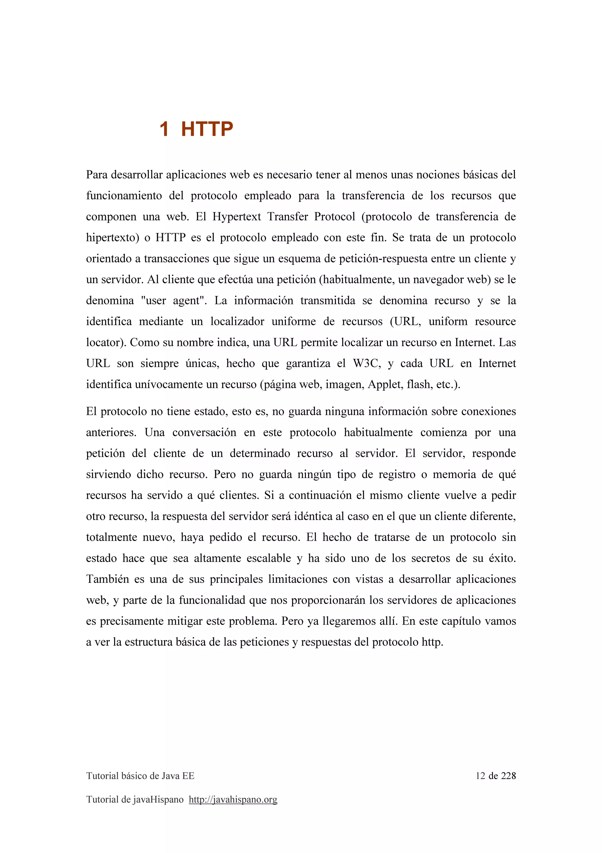 Tutorial básico de Java EE 12 de 228
Tutorial de javaHispano http://javahispano.org
1 HTTP
Para desarrollar aplicaciones web es necesario tener al menos unas nociones básicas del
funcionamiento del protocolo empleado para la transferencia de los recursos que
componen una web. El Hypertext Transfer Protocol (protocolo de transferencia de
hipertexto) o HTTP es el protocolo empleado con este fin. Se trata de un protocolo
orientado a transacciones que sigue un esquema de petición-respuesta entre un cliente y
un servidor. Al cliente que efectúa una petición (habitualmente, un navegador web) se le
denomina "user agent". La información transmitida se denomina recurso y se la
identifica mediante un localizador uniforme de recursos (URL, uniform resource
locator). Como su nombre indica, una URL permite localizar un recurso en Internet. Las
URL son siempre únicas, hecho que garantiza el W3C, y cada URL en Internet
identifica unívocamente un recurso (página web, imagen, Applet, flash, etc.).
El protocolo no tiene estado, esto es, no guarda ninguna información sobre conexiones
anteriores. Una conversación en este protocolo habitualmente comienza por una
petición del cliente de un determinado recurso al servidor. El servidor, responde
sirviendo dicho recurso. Pero no guarda ningún tipo de registro o memoria de qué
recursos ha servido a qué clientes. Si a continuación el mismo cliente vuelve a pedir
otro recurso, la respuesta del servidor será idéntica al caso en el que un cliente diferente,
totalmente nuevo, haya pedido el recurso. El hecho de tratarse de un protocolo sin
estado hace que sea altamente escalable y ha sido uno de los secretos de su éxito.
También es una de sus principales limitaciones con vistas a desarrollar aplicaciones
web, y parte de la funcionalidad que nos proporcionarán los servidores de aplicaciones
es precisamente mitigar este problema. Pero ya llegaremos allí. En este capítulo vamos
a ver la estructura básica de las peticiones y respuestas del protocolo http.
 