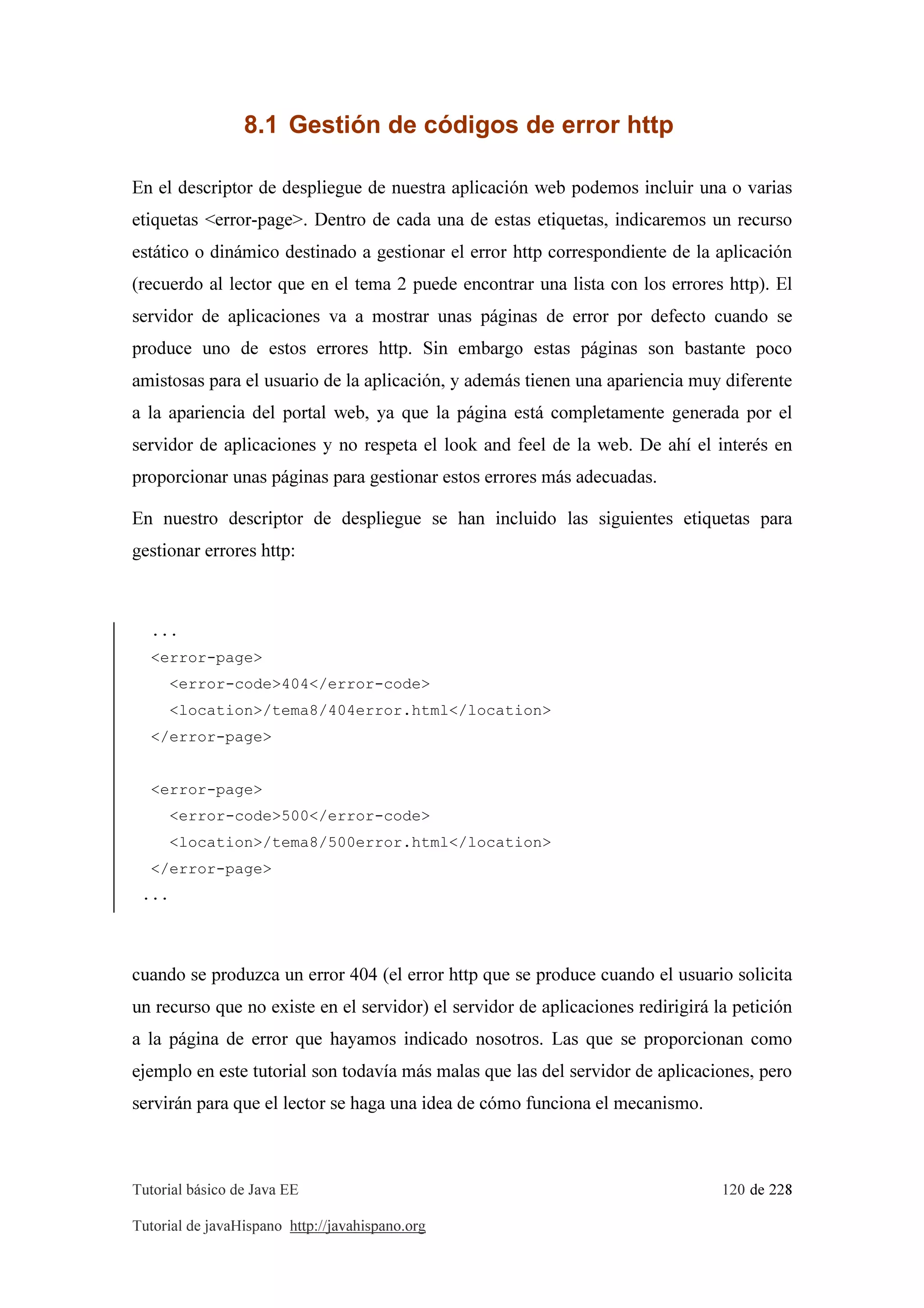 Tutorial básico de Java EE 120 de 228
Tutorial de javaHispano http://javahispano.org
8.1 Gestión de códigos de error http
En el descriptor de despliegue de nuestra aplicación web podemos incluir una o varias
etiquetas <error-page>. Dentro de cada una de estas etiquetas, indicaremos un recurso
estático o dinámico destinado a gestionar el error http correspondiente de la aplicación
(recuerdo al lector que en el tema 2 puede encontrar una lista con los errores http). El
servidor de aplicaciones va a mostrar unas páginas de error por defecto cuando se
produce uno de estos errores http. Sin embargo estas páginas son bastante poco
amistosas para el usuario de la aplicación, y además tienen una apariencia muy diferente
a la apariencia del portal web, ya que la página está completamente generada por el
servidor de aplicaciones y no respeta el look and feel de la web. De ahí el interés en
proporcionar unas páginas para gestionar estos errores más adecuadas.
En nuestro descriptor de despliegue se han incluido las siguientes etiquetas para
gestionar errores http:
...
<error-page>
<error-code>404</error-code>
<location>/tema8/404error.html</location>
</error-page>
<error-page>
<error-code>500</error-code>
<location>/tema8/500error.html</location>
</error-page>
...
cuando se produzca un error 404 (el error http que se produce cuando el usuario solicita
un recurso que no existe en el servidor) el servidor de aplicaciones redirigirá la petición
a la página de error que hayamos indicado nosotros. Las que se proporcionan como
ejemplo en este tutorial son todavía más malas que las del servidor de aplicaciones, pero
servirán para que el lector se haga una idea de cómo funciona el mecanismo.
 