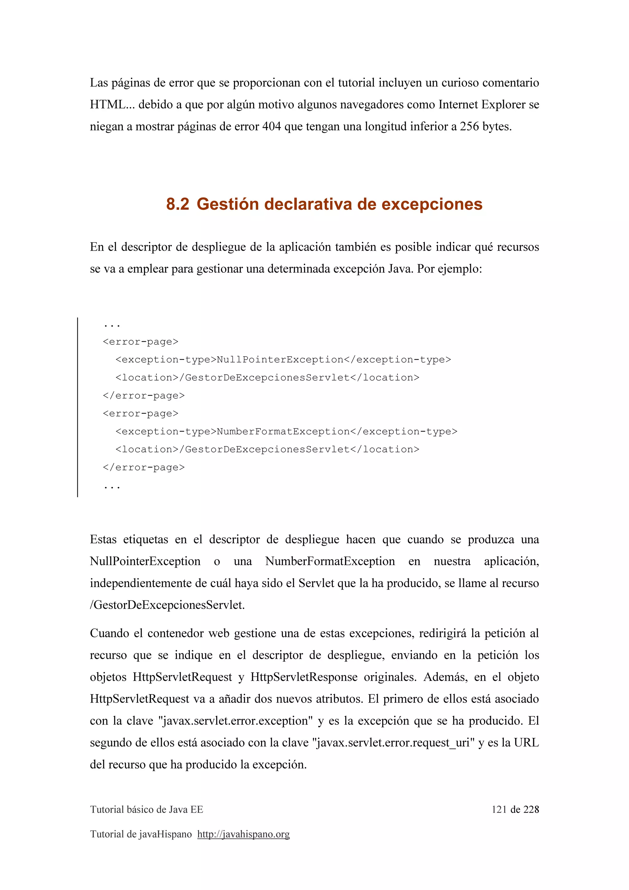 Tutorial básico de Java EE 121 de 228
Tutorial de javaHispano http://javahispano.org
Las páginas de error que se proporcionan con el tutorial incluyen un curioso comentario
HTML... debido a que por algún motivo algunos navegadores como Internet Explorer se
niegan a mostrar páginas de error 404 que tengan una longitud inferior a 256 bytes.
8.2 Gestión declarativa de excepciones
En el descriptor de despliegue de la aplicación también es posible indicar qué recursos
se va a emplear para gestionar una determinada excepción Java. Por ejemplo:
...
<error-page>
<exception-type>NullPointerException</exception-type>
<location>/GestorDeExcepcionesServlet</location>
</error-page>
<error-page>
<exception-type>NumberFormatException</exception-type>
<location>/GestorDeExcepcionesServlet</location>
</error-page>
...
Estas etiquetas en el descriptor de despliegue hacen que cuando se produzca una
NullPointerException o una NumberFormatException en nuestra aplicación,
independientemente de cuál haya sido el Servlet que la ha producido, se llame al recurso
/GestorDeExcepcionesServlet.
Cuando el contenedor web gestione una de estas excepciones, redirigirá la petición al
recurso que se indique en el descriptor de despliegue, enviando en la petición los
objetos HttpServletRequest y HttpServletResponse originales. Además, en el objeto
HttpServletRequest va a añadir dos nuevos atributos. El primero de ellos está asociado
con la clave "javax.servlet.error.exception" y es la excepción que se ha producido. El
segundo de ellos está asociado con la clave "javax.servlet.error.request_uri" y es la URL
del recurso que ha producido la excepción.
 