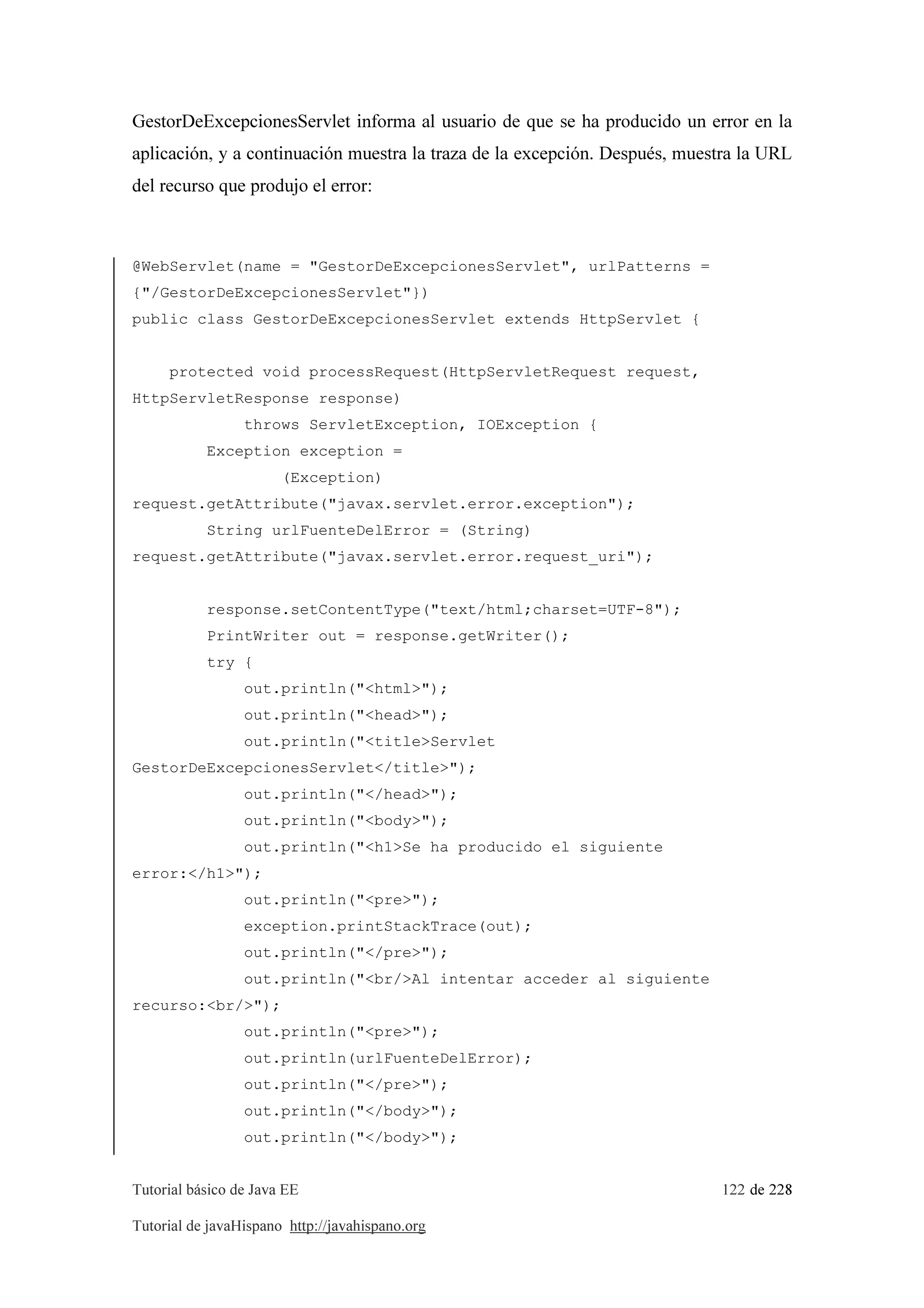 Tutorial básico de Java EE 122 de 228
Tutorial de javaHispano http://javahispano.org
GestorDeExcepcionesServlet informa al usuario de que se ha producido un error en la
aplicación, y a continuación muestra la traza de la excepción. Después, muestra la URL
del recurso que produjo el error:
@WebServlet(name = "GestorDeExcepcionesServlet", urlPatterns =
{"/GestorDeExcepcionesServlet"})
public class GestorDeExcepcionesServlet extends HttpServlet {
protected void processRequest(HttpServletRequest request,
HttpServletResponse response)
throws ServletException, IOException {
Exception exception =
(Exception)
request.getAttribute("javax.servlet.error.exception");
String urlFuenteDelError = (String)
request.getAttribute("javax.servlet.error.request_uri");
response.setContentType("text/html;charset=UTF-8");
PrintWriter out = response.getWriter();
try {
out.println("<html>");
out.println("<head>");
out.println("<title>Servlet
GestorDeExcepcionesServlet</title>");
out.println("</head>");
out.println("<body>");
out.println("<h1>Se ha producido el siguiente
error:</h1>");
out.println("<pre>");
exception.printStackTrace(out);
out.println("</pre>");
out.println("<br/>Al intentar acceder al siguiente
recurso:<br/>");
out.println("<pre>");
out.println(urlFuenteDelError);
out.println("</pre>");
out.println("</body>");
out.println("</body>");
 